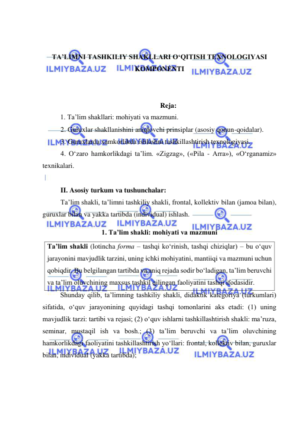  
 
 
 
TA’LIMNI TASHKILIY SHAKLLARI O‘QITISH TEXNOLOGIYASI 
KOMPONENTI 
 
 
Reja: 
1. Ta’lim shakllari: mohiyati va mazmuni. 
2. Guruxlar shakllanishini aniqlovchi prinsiplar (asosiy qonun-qoidalar).  
3. Guruxlarda xamkorlikda ishlashni tashkillashtirish texnologiyasi.  
4. O‘zaro hamkorlikdagi ta’lim. «Zigzag», («Pila - Arra»), «O‘rganamiz» 
texnikalari.  
 
II. Asosiy turkum va tushunchalar:  
Ta’lim shakli, ta’limni tashkiliy shakli, frontal, kollektiv bilan (jamoa bilan), 
guruxlar bilan va yakka tartibda (individual) ishlash. 
1. Ta’lim shakli: mohiyati va mazmuni   
Ta’lim shakli (lotincha forma – tashqi ko‘rinish, tashqi chiziqlar) – bu o‘quv 
jarayonini mavjudlik tarzini, uning ichki mohiyatini, mantiiqi va mazmuni uchun 
qobiqdir. Bu belgilangan tartibda va aniq rejada sodir bo‘ladigan, ta’lim beruvchi 
va ta’lim oluvchining maxsus tashkil qilingan faoliyatini tashqi ifodasidir.  
Shunday qilib, ta’limning tashkiliy shakli, didaktik kategoriya (turkumlari) 
sifatida, o‘quv jarayonining quyidagi tashqi tomonlarini aks etadi: (1) uning 
mavjudlik tarzi: tartibi va rejasi; (2) o‘quv ishlarni tashkillashtirish shakli: ma’ruza, 
seminar, mustaqil ish va bosh.; (3) ta’lim beruvchi va ta’lim oluvchining 
hamkorlikdagi faoliyatini tashkillashtirish yo‘llari: frontal, kollektiv bilan, guruxlar 
bilan, individual (yakka tartibda);  
