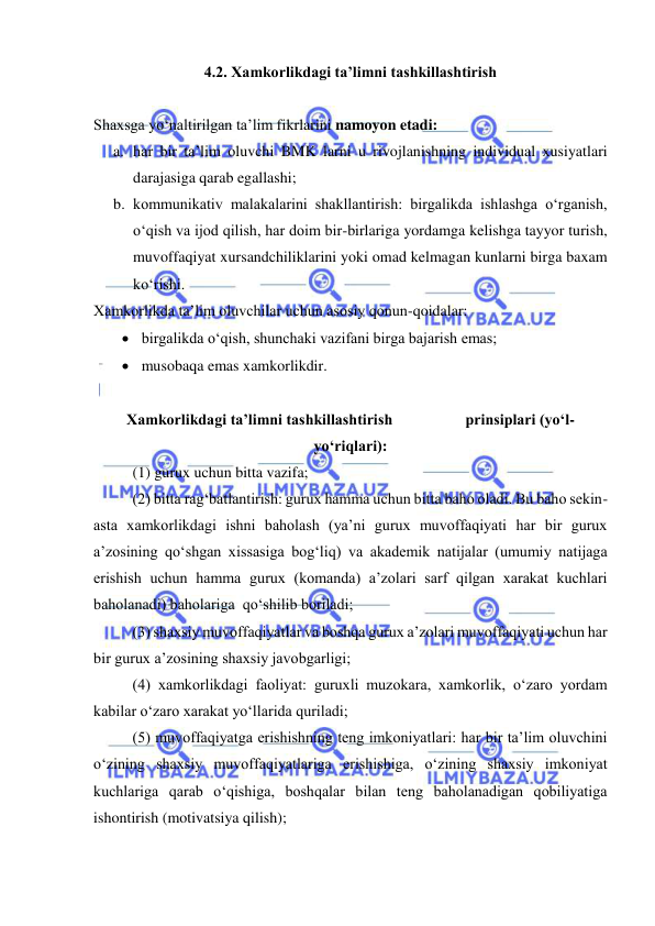  
 
4.2. Xamkorlikdagi ta’limni tashkillashtirish  
 
Shaxsga yo‘naltirilgan ta’lim fikrlarini namoyon etadi:  
a. har bir ta’lim oluvchi BMK larni u rivojlanishning individual xusiyatlari 
darajasiga qarab egallashi; 
b. kommunikativ malakalarini shakllantirish: birgalikda ishlashga o‘rganish, 
o‘qish va ijod qilish, har doim bir-birlariga yordamga kelishga tayyor turish, 
muvoffaqiyat xursandchiliklarini yoki omad kelmagan kunlarni birga baxam 
ko‘rishi.   
Xamkorlikda ta’lim oluvchilar uchun asosiy qonun-qoidalar: 
 birgalikda o‘qish, shunchaki vazifani birga bajarish emas;  
 musobaqa emas xamkorlikdir.  
 
Xamkorlikdagi ta’limni tashkillashtirish                   prinsiplari (yo‘l-
yo‘riqlari): 
(1) gurux uchun bitta vazifa; 
(2) bitta rag‘batlantirish: gurux hamma uchun bitta baho oladi. Bu baho sekin-
asta xamkorlikdagi ishni baholash (ya’ni gurux muvoffaqiyati har bir gurux 
a’zosining qo‘shgan xissasiga bog‘liq) va akademik natijalar (umumiy natijaga 
erishish uchun hamma gurux (komanda) a’zolari sarf qilgan xarakat kuchlari 
baholanadi) baholariga  qo‘shilib boriladi;  
(3) shaxsiy muvoffaqiyatlar va boshqa gurux a’zolari muvoffaqiyati uchun har 
bir gurux a’zosining shaxsiy javobgarligi; 
(4) xamkorlikdagi faoliyat: guruxli muzokara, xamkorlik, o‘zaro yordam 
kabilar o‘zaro xarakat yo‘llarida quriladi; 
(5) muvoffaqiyatga erishishning teng imkoniyatlari: har bir ta’lim oluvchini 
o‘zining shaxsiy muvoffaqiyatlariga erishishiga, o‘zining shaxsiy imkoniyat 
kuchlariga qarab o‘qishiga, boshqalar bilan teng baholanadigan qobiliyatiga 
ishontirish (motivatsiya qilish); 
