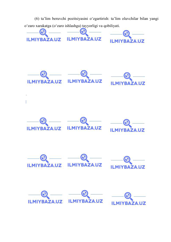  
 
(6) ta’lim beruvchi pozitsiyasini o‘zgartirish: ta’lim oluvchilar bilan yangi 
o‘zaro xarakatga (o‘zaro ishlashga) tayyorligi va qobiliyati.  
 
