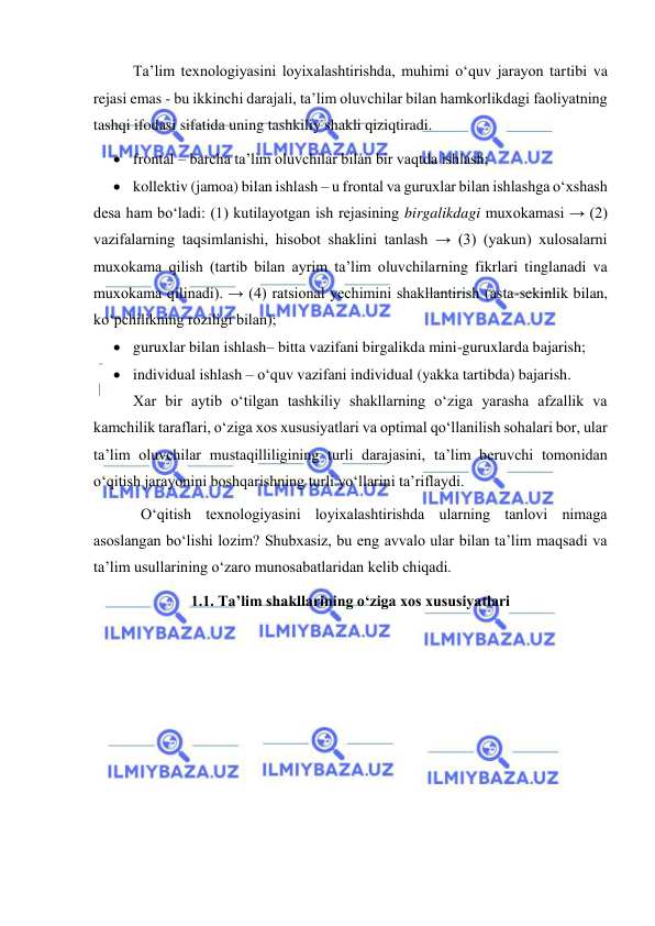  
 
Ta’lim texnologiyasini loyixalashtirishda, muhimi o‘quv jarayon tartibi va 
rejasi emas - bu ikkinchi darajali, ta’lim oluvchilar bilan hamkorlikdagi faoliyatning 
tashqi ifodasi sifatida uning tashkiliy shakli qiziqtiradi.   
 frontal – barcha ta’lim oluvchilar bilan bir vaqtda ishlash;  
 kollektiv (jamoa) bilan ishlash – u frontal va guruxlar bilan ishlashga o‘xshash 
desa ham bo‘ladi: (1) kutilayotgan ish rejasining birgalikdagi muxokamasi → (2) 
vazifalarning taqsimlanishi, hisobot shaklini tanlash → (3) (yakun) xulosalarni 
muxokama qilish (tartib bilan ayrim ta’lim oluvchilarning fikrlari tinglanadi va 
muxokama qilinadi). → (4) ratsional yechimini shakllantirish (asta-sekinlik bilan, 
ko‘pchilikning roziligi bilan);  
 guruxlar bilan ishlash– bitta vazifani birgalikda mini-guruxlarda bajarish; 
 individual ishlash – o‘quv vazifani individual (yakka tartibda) bajarish. 
Xar bir aytib o‘tilgan tashkiliy shakllarning o‘ziga yarasha afzallik va 
kamchilik taraflari, o‘ziga xos xususiyatlari va optimal qo‘llanilish sohalari bor, ular 
ta’lim oluvchilar mustaqilliligining turli darajasini, ta’lim beruvchi tomonidan 
o‘qitish jarayonini boshqarishning turli yo‘llarini ta’riflaydi.   
  O‘qitish texnologiyasini loyixalashtirishda ularning tanlovi nimaga 
asoslangan bo‘lishi lozim? Shubxasiz, bu eng avvalo ular bilan ta’lim maqsadi va 
ta’lim usullarining o‘zaro munosabatlaridan kelib chiqadi.   
1.1. Ta’lim shakllarining o‘ziga xos xususiyatlari  
