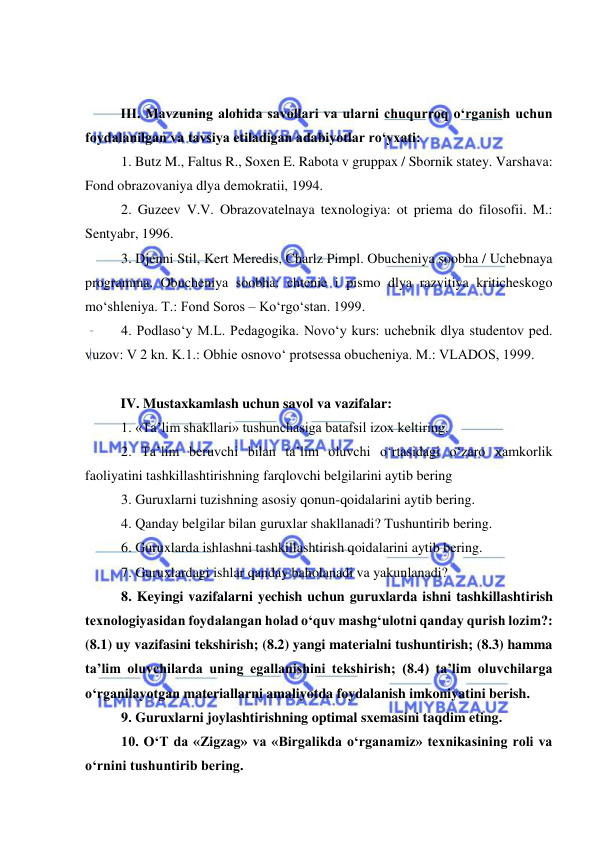  
 
 
 
III. Mavzuning alohida savollari va ularni chuqurroq o‘rganish uchun 
foydalanilgan va tavsiya etiladigan adabiyotlar ro‘yxati: 
1. Butz M., Faltus R., Soxen E. Rabota v gruppax / Sbornik statey. Varshava: 
Fond obrazovaniya dlya demokratii, 1994. 
2. Guzeev V.V. Obrazovatelnaya texnologiya: ot priema do filosofii. M.: 
Sentyabr, 1996. 
3. Djenni Stil, Kert Meredis, Charlz Pimpl. Obucheniya soobha / Uchebnaya 
programma. Obucheniya soobha: chtenie i pismo dlya razvitiya kriticheskogo 
mo‘shleniya. T.: Fond Soros – Ko‘rgo‘stan. 1999. 
4. Podlaso‘y M.L. Pedagogika. Novo‘y kurs: uchebnik dlya studentov ped. 
vuzov: V 2 kn. K.1.: Obhie osnovo‘ protsessa obucheniya. M.: VLADOS, 1999. 
 
IV. Mustaxkamlash uchun savol va vazifalar:  
1. «Ta’lim shakllari» tushunchasiga batafsil izox keltiring. 
2. Ta’lim beruvchi bilan ta’lim oluvchi o‘rtasidagi o‘zaro xamkorlik 
faoliyatini tashkillashtirishning farqlovchi belgilarini aytib bering 
3. Guruxlarni tuzishning asosiy qonun-qoidalarini aytib bering. 
4. Qanday belgilar bilan guruxlar shakllanadi? Tushuntirib bering. 
6. Guruxlarda ishlashni tashkillashtirish qoidalarini aytib bering. 
7. Guruxlardagi ishlar qanday baholanadi va yakunlanadi?      
8. Keyingi vazifalarni yechish uchun guruxlarda ishni tashkillashtirish 
texnologiyasidan foydalangan holad o‘quv mashg‘ulotni qanday qurish lozim?: 
(8.1) uy vazifasini tekshirish; (8.2) yangi materialni tushuntirish; (8.3) hamma 
ta’lim oluvchilarda uning egallanishini tekshirish; (8.4) ta’lim oluvchilarga 
o‘rganilayotgan materiallarni amaliyotda foydalanish imkoniyatini berish.  
9. Guruxlarni joylashtirishning optimal sxemasini taqdim eting.  
10. O‘T da «Zigzag» va «Birgalikda o‘rganamiz» texnikasining roli va 
o‘rnini tushuntirib bering.  
