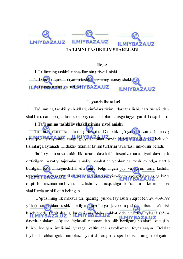  
 
 
 
 
 
TA’LIMNI TASHKILIY SHAKLLARI 
 
Reja: 
1.Ta’limning tashkiliy shakllarining rivojlanishi.  
2. Dars – o‘quv faoliyatini tashkil etishning asosiy shakli. 
3. Darsga turlari va tuzilishi. 
 
Tayanch iboralar! 
Ta’limning tashkiliy shakllari, sinf-dars tizimi, dars tuzilishi, dars turlari, dars 
shakllari, dars bosqichlari, zaonaviy dars talablari, darsga tayyorgarlik bosqichlari. 
1.Ta’limning tashkiliy shakllarining rivojlanishi.  
Ta’lim turlari va ularning tavsifi. Didaktik g‘oyalar (tizimlar) tarixiy 
taraqqiyot jarayonida yangi g‘oyalar bilan boyib davr talabiga mos keluvchi 
tizimlarga aylanadi. Didaktik tizimlar ta’lim turlarini tavsiflash imkonini beradi.  
Ibtidoiy jamoa va quldorlik tuzumi davrlarida insoniyat taraqqiyoti davomida 
orttirilgan hayotiy tajribalar amaliy harakatlar yordamida yosh avlodga uzatib 
borilgan bo‘lsa, keyinchalik ular aniq belgilangan joy va ayrim toifa kishilar 
tomonidan maxsus o‘qitila boshlandi. Ijtimoiy-iqtisodiy taraqqiyot darajasiga ko‘ra 
o‘qitish mazmun-mohiyati, tuzilishi va maqsadiga ko‘ra turli ko‘rinish va 
shakllarda tashkil etib kelingan.  
 O‘qitishning ilk maxsus turi qadimgi yunon faylasufi Suqrot (er. av. 469-399 
yillar) tomonidan tashkil etilgan savollarga javob topishdan iborat o‘qitish 
hisoblanadi. O‘qitishning bu turi suqrotcha suhbat deb ataladi. Faylasuf (o‘sha 
davrda bolalarni o‘qitish faylasuflar tomonidan olib borilgan) bolalarda qiziqish, 
bilish bo‘lgan intilishni yuzaga keltiuvchi savollardan foydalangan. Bolalar 
faylasuf rahbarligida mulohaza yuritish orqali voqea-hodisalarning mohiyatini 
