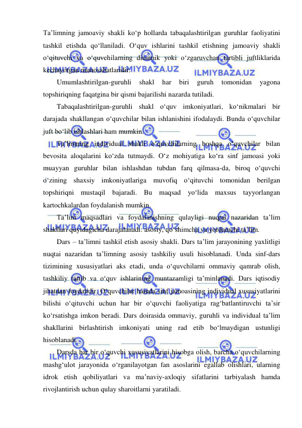  
 
Ta’limning jamoaviy shakli ko‘p hollarda tabaqalashtirilgan guruhlar faoliyatini 
tashkil etishda qo‘llaniladi. O‘quv ishlarini tashkil etishning jamoaviy shakli 
o‘qituvchi va o‘quvchilarning dinamik yoki o‘zgaruvchan tartibli juftliklarida 
kechayotgan munosabatlaridir.  
Umumlashtirilgan-guruhli 
shakl 
har 
biri 
guruh 
tomonidan 
yagona 
topshiriqning faqatgina bir qismi bajarilishi nazarda tutiladi. 
Tabaqalashtirilgan-guruhli shakl o‘quv imkoniyatlari, ko‘nikmalari bir 
darajada shakllangan o‘quvchilar bilan ishlanishini ifodalaydi. Bunda o‘quvchilar 
juft bo‘lib ishlashlari ham mumkin.  
Ta’limning individual shakli o‘quvchilarning boshqa o‘quvchilar bilan 
bevosita aloqalarini ko‘zda tutmaydi. O‘z mohiyatiga ko‘ra sinf jamoasi yoki 
muayyan guruhlar bilan ishlashdan tubdan farq qilmasa-da, biroq o‘quvchi 
o‘zining shaxsiy imkoniyatlariga muvofiq o‘qituvchi tomonidan berilgan 
topshiriqni mustaqil bajaradi. Bu maqsad yo‘lida maxsus tayyorlangan 
kartochkalardan foydalanish mumkin.  
Ta’lim maqsadlari va foydalanishning qulayligi nuqtai nazaridan ta’lim 
shakllari quyidagicha darajalanadi: asosiy, qo‘shimcha va yordamchi ta’lim. 
Dars – ta’limni tashkil etish asosiy shakli. Dars ta’lim jarayonining yaxlitligi 
nuqtai nazaridan ta’limning asosiy tashkiliy usuli hisoblanadi. Unda sinf-dars 
tizimining xususiyatlari aks etadi, unda o‘quvchilarni ommaviy qamrab olish, 
tashkiliy tartib va o‘quv ishlarining muntazamligi ta’minlanadi. Dars iqtisodiy 
jihatdan foydalidir. O‘quvchilar hamda sinf jamoasining individual xususiyatlarini 
bilishi o‘qituvchi uchun har bir o‘quvchi faoliyatiga rag‘batlantiruvchi ta’sir 
ko‘rsatishga imkon beradi. Dars doirasida ommaviy, guruhli va individual ta’lim 
shakllarini birlashtirish imkoniyati uning rad etib bo‘lmaydigan ustunligi 
hisoblanadi. 
Darsda har bir o‘quvchi xususiyatlarini hisobga olish, barcha o‘quvchilarning 
mashg‘ulot jarayonida o‘rganilayotgan fan asoslarini egallab olishlari, ularning 
idrok etish qobiliyatlari va ma’naviy-axloqiy sifatlarini tarbiyalash hamda 
rivojlantirish uchun qulay sharoitlarni yaratiladi. 
