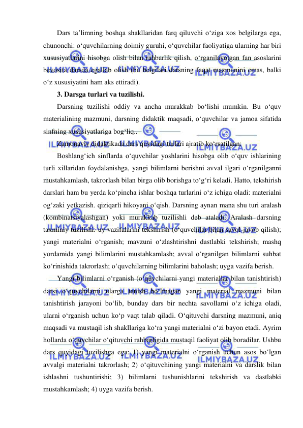  
 
Dars ta’limning boshqa shakllaridan farq qiluvchi o‘ziga xos belgilarga ega, 
chunonchi: o‘quvchilarning doimiy guruhi, o‘quvchilar faoliyatiga ularning har biri 
xususiyatlarini hisobga olish bilan rahbarlik qilish, o‘rganilayotgan fan asoslarini 
bevosita darsda egallab olish (bu belgilari darsning faqat mazmunini emas, balki 
o‘z xususiyatini ham aks ettiradi). 
3. Darsga turlari va tuzilishi. 
Darsning tuzilishi oddiy va ancha murakkab bo‘lishi mumkin. Bu o‘quv 
materialining mazmuni, darsning didaktik maqsadi, o‘quvchilar va jamoa sifatida 
sinfning xususiyatlariga bog‘liq..  
Zamonaviy didaktikada dars quyidagi turlari ajratib ko‘rsatilgan: 
Boshlang‘ich sinflarda o‘quvchilar yoshlarini hisobga olib o‘quv ishlarining 
turli xillaridan foydalanishga, yangi bilimlarni berishni avval ilgari o‘rganilganni 
mustahkamlash, takrorlash bilan birga olib borishga to‘g‘ri keladi. Hatto, tekshirish 
darslari ham bu yerda ko‘pincha ishlar boshqa turlarini o‘z ichiga oladi: materialni 
og‘zaki yetkazish. qiziqarli hikoyani o‘qish. Darsning aynan mana shu turi aralash 
(kombinatsiyalashgan) yoki murakkab tuzilishli deb ataladi. Aralash darsning 
taxminiy tuzilishi: uy vazifalarini tekshirish (o‘quvchilar bilan savol-javob qilish); 
yangi materialni o‘rganish; mavzuni o‘zlashtirishni dastlabki tekshirish; mashq 
yordamida yangi bilimlarini mustahkamlash; avval o‘rganilgan bilimlarni suhbat 
ko‘rinishida takrorlash; o‘quvchilarning bilimlarini baholash; uyga vazifa berish. 
Yangi bilimlarni o‘rganish (o‘quvchilarni yangi materiallar bilan tanishtirish) 
darsi o‘quvchilarni ularga tanish bo‘lmagan yangi material mazmuni bilan 
tanishtirish jarayoni bo‘lib, bunday dars bir nechta savollarni o‘z ichiga oladi, 
ularni o‘rganish uchun ko‘p vaqt talab qiladi. O‘qituvchi darsning mazmuni, aniq 
maqsadi va mustaqil ish shakllariga ko‘ra yangi materialni o‘zi bayon etadi. Ayrim 
hollarda o‘quvchilar o‘qituvchi rahbarligida mustaqil faoliyat olib boradilar. Ushbu 
dars quyidagi tuzilishga ega: 1) yangi materialni o‘rganish uchun asos bo‘lgan 
avvalgi materialni takrorlash; 2) o‘qituvchining yangi materialni va darslik bilan 
ishlashni tushuntirishi; 3) bilimlarni tushunishlarini tekshirish va dastlabki 
mustahkamlash; 4) uyga vazifa berish. 
