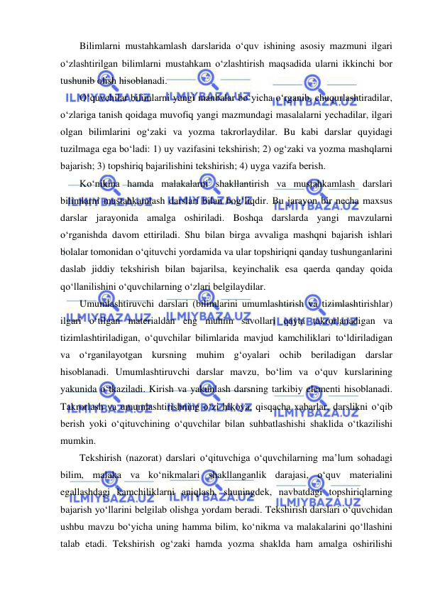  
 
Bilimlarni mustahkamlash darslarida o‘quv ishining asosiy mazmuni ilgari 
o‘zlashtirilgan bilimlarni mustahkam o‘zlashtirish maqsadida ularni ikkinchi bor 
tushunib olish hisoblanadi. 
O‘quvchilar bilimlarni yangi manbalar bo‘yicha o‘rganib, chuqurlashtiradilar, 
o‘zlariga tanish qoidaga muvofiq yangi mazmundagi masalalarni yechadilar, ilgari 
olgan bilimlarini og‘zaki va yozma takrorlaydilar. Bu kabi darslar quyidagi 
tuzilmaga ega bo‘ladi: 1) uy vazifasini tekshirish; 2) og‘zaki va yozma mashqlarni 
bajarish; 3) topshiriq bajarilishini tekshirish; 4) uyga vazifa berish. 
Ko‘nikma hamda malakalarni shakllantirish va mustahkamlash darslari 
bilimlarni mustahkamlash darslari bilan bog‘liqdir. Bu jarayon bir necha maxsus 
darslar jarayonida amalga oshiriladi. Boshqa darslarda yangi mavzularni 
o‘rganishda davom ettiriladi. Shu bilan birga avvaliga mashqni bajarish ishlari 
bolalar tomonidan o‘qituvchi yordamida va ular topshiriqni qanday tushunganlarini 
daslab jiddiy tekshirish bilan bajarilsa, keyinchalik esa qaerda qanday qoida 
qo‘llanilishini o‘quvchilarning o‘zlari belgilaydilar.  
Umumlashtiruvchi darslari (bilimlarini umumlashtirish va tizimlashtirishlar) 
ilgari o‘tilgan materialdan eng muhim savollari qayta takrorlanadigan va 
tizimlashtiriladigan, o‘quvchilar bilimlarida mavjud kamchiliklari to‘ldiriladigan 
va o‘rganilayotgan kursning muhim g‘oyalari ochib beriladigan darslar 
hisoblanadi. Umumlashtiruvchi darslar mavzu, bo‘lim va o‘quv kurslarining 
yakunida o‘tkaziladi. Kirish va yakunlash darsning tarkibiy elementi hisoblanadi. 
Takrorlash va umumlashtirishning o‘zi hikoya, qisqacha xabarlar, darslikni o‘qib 
berish yoki o‘qituvchining o‘quvchilar bilan suhbatlashishi shaklida o‘tkazilishi 
mumkin. 
Tekshirish (nazorat) darslari o‘qituvchiga o‘quvchilarning ma’lum sohadagi 
bilim, malaka va ko‘nikmalari shakllanganlik darajasi, o‘quv materialini 
egallashdagi kamchiliklarni aniqlash, shuningdek, navbatdagi topshiriqlarning 
bajarish yo‘llarini belgilab olishga yordam beradi. Tekshirish darslari o‘quvchidan 
ushbu mavzu bo‘yicha uning hamma bilim, ko‘nikma va malakalarini qo‘llashini 
talab etadi. Tekshirish og‘zaki hamda yozma shaklda ham amalga oshirilishi 
