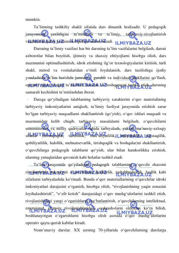  
 
mumkin. 
Ta’limning tashkiliy shakli sifatida dars dinamik hodisadir. U pedagogik 
jarayonning 
yaxlitligini 
ta’minlaydi 
va 
ta’limiy, 
tarbiyaviy-rivojlantirish 
vazifalarini ijobiy yechimini topishga imkon beradi.  
Darsning ta’limiy vazifasi har bir darsning ta’lim vazifalarini belgilash, darsni 
axborotlar bilan boyitish, ijtimoiy va shaxsiy ehtiyojlarni hisobga olish, dars 
mazmunini optimallashtirish, idrok etishning ilg‘or texnologiyalarini kiritish, turli 
shakl, metod va vositalaridan o‘rinli foydalanish, dars tuzilishiga ijodiy 
yondashish, ta’lim berishda jamoaviy, guruhli va individual shakllarini qo‘llash, 
operativ qayta aloqani ta’minlash, nazorat va boshqaruvni tashkil etish, darsning 
samarali kechishini ta’minlashdan iborat. 
Darsga qo‘yiladigan talablarning tarbiyaviy xarakterini o‘quv materialining 
tarbiyaviy imkoniyatlarini aniqlash, ta’limiy faoliyat jarayonida erishish zarur 
bo‘lgan tarbiyaviy maqsadlarni shakllantirish (qo‘yish), o‘quv ishlari maqsadi va 
mazmunidan kelib chiqib, tarbiyaviy masalalarni belgilash, o‘quvchilarni 
umuminsoniy va milliy qadriyatlar ruhida tarbiyalash, yuksak ma’naviy-axloqiy 
sifatlar 
(tirishqoqlik, 
tartiblilik, 
mas’uliyatlilik, 
intizomlilik, 
mustaqillik, 
qobiliyatlilik, halollik, mehnatsevarlik, tirishqoqlik va boshqalar)ni shakllantirish, 
o‘quvchilarga pedagogik talablarni qo‘yish, ular bilan hamkorlikka erishish, 
ularning yutuqlaridan quvonish kabi holatlar tashkil etadi. 
Ta’lim jarayonida qo‘yiladigan pedagogik talablarning o‘quvchi shaxsini 
rivojlantirish imkoniyati o‘quvchilarda ijodkorlik, tashabbuskorlik, faollik kabi 
sifatlarni tarbiyalashda ko‘rinadi. Bunda o‘quv materiallarining o‘quvchilar idroki 
imkoniyatlari darajasini o‘rganish, hisobga olish, “rivojlanishning yaqin zonasini 
loyihalashtirish”, “o‘zib ketish” darajasidagi o‘quv mashg‘ulotlarini tashkil etish, 
rivojlanishidagi yangi o‘zgarishlarni rag‘batlantirish, o‘quvchilarning intellektual, 
emotsional, ijtimoiy rivojlanishlaridagi «sakrash»larni oldindan ko‘ra bilish, 
boshlanayotgan o‘zgarishlarni hisobga olish asosida o‘quv mashg‘ulotlarini 
operativ qayta qurish kabilar kiradi. 
Noan’anaviy darslar. XX asrning 70-yillarida o‘quvchilarning darslarga 
