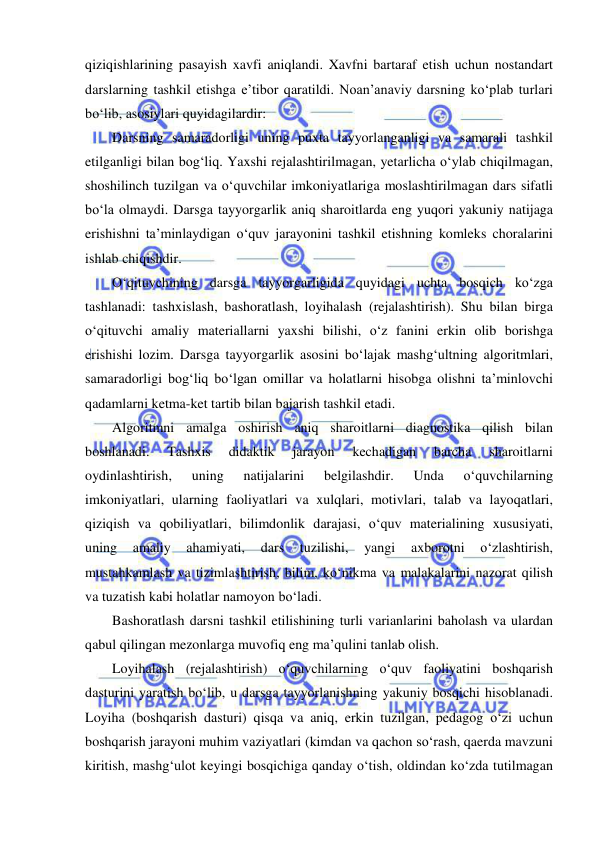  
 
qiziqishlarining pasayish xavfi aniqlandi. Xavfni bartaraf etish uchun nostandart 
darslarning tashkil etishga e’tibor qaratildi. Noan’anaviy darsning ko‘plab turlari 
bo‘lib, asosiylari quyidagilardir:  
Darsning samaradorligi uning puxta tayyorlanganligi va samarali tashkil 
etilganligi bilan bog‘liq. Yaxshi rejalashtirilmagan, yetarlicha o‘ylab chiqilmagan, 
shoshilinch tuzilgan va o‘quvchilar imkoniyatlariga moslashtirilmagan dars sifatli 
bo‘la olmaydi. Darsga tayyorgarlik aniq sharoitlarda eng yuqori yakuniy natijaga 
erishishni ta’minlaydigan o‘quv jarayonini tashkil etishning komleks choralarini 
ishlab chiqishdir. 
O‘qituvchining darsga tayyorgarligida quyidagi uchta bosqich ko‘zga 
tashlanadi: tashxislash, bashoratlash, loyihalash (rejalashtirish). Shu bilan birga 
o‘qituvchi amaliy materiallarni yaxshi bilishi, o‘z fanini erkin olib borishga 
erishishi lozim. Darsga tayyorgarlik asosini bo‘lajak mashg‘ultning algoritmlari, 
samaradorligi bog‘liq bo‘lgan omillar va holatlarni hisobga olishni ta’minlovchi 
qadamlarni ketma-ket tartib bilan bajarish tashkil etadi. 
Algoritmni amalga oshirish aniq sharoitlarni diagnostika qilish bilan 
boshlanadi. 
Tashxis 
didaktik 
jarayon 
kechadigan 
barcha 
sharoitlarni 
oydinlashtirish, 
uning 
natijalarini 
belgilashdir. 
Unda 
o‘quvchilarning 
imkoniyatlari, ularning faoliyatlari va xulqlari, motivlari, talab va layoqatlari, 
qiziqish va qobiliyatlari, bilimdonlik darajasi, o‘quv materialining xususiyati, 
uning 
amaliy 
ahamiyati, 
dars 
tuzilishi, 
yangi 
axborotni 
o‘zlashtirish, 
mustahkamlash va tizimlashtirish, bilim, ko‘nikma va malakalarini nazorat qilish 
va tuzatish kabi holatlar namoyon bo‘ladi.  
Bashoratlash darsni tashkil etilishining turli varianlarini baholash va ulardan 
qabul qilingan mezonlarga muvofiq eng ma’qulini tanlab olish.  
Loyihalash (rejalashtirish) o‘quvchilarning o‘quv faoliyatini boshqarish 
dasturini yaratish bo‘lib, u darsga tayyorlanishning yakuniy bosqichi hisoblanadi. 
Loyiha (boshqarish dasturi) qisqa va aniq, erkin tuzilgan, pedagog o‘zi uchun 
boshqarish jarayoni muhim vaziyatlari (kimdan va qachon so‘rash, qaerda mavzuni 
kiritish, mashg‘ulot keyingi bosqichiga qanday o‘tish, oldindan ko‘zda tutilmagan 
