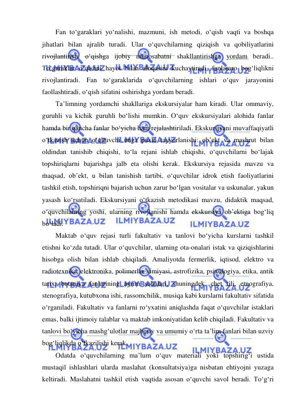  
 
Fan to‘garaklari yo‘nalishi, mazmuni, ish metodi, o‘qish vaqti va boshqa 
jihatlari bilan ajralib turadi. Ular o‘quvchilarning qiziqish va qobiliyatlarini 
rivojlantirish, o‘qishga ijobiy munosabatni shakllantirishga yordam beradi.. 
To‘garaklar o‘qishni hayot bilan aloqasini kuchaytiradi, fanlararo bog‘liqlikni 
rivojlantiradi. Fan to‘garaklarida o‘quvchilarning ishlari o‘quv jarayonini 
faollashtiradi, o‘qish sifatini oshirishga yordam beradi. 
Ta’limning yordamchi shakllariga ekskursiyalar ham kiradi. Ular ommaviy, 
guruhli va kichik guruhli bo‘lishi mumkin. O‘quv ekskursiyalari alohida fanlar 
hamda bir qancha fanlar bo‘yicha ham rejalashtiriladi. Ekskursiyani muvaffaqiyatli 
o‘tkazish uchun o‘qituvchi unga puxta tayyorlanishi: ob’ekt va mashrut bilan 
oldindan tanishib chiqishi, to‘la rejani ishlab chiqishi, o‘quvchilarni bo‘lajak 
topshiriqlarni bajarishga jalb eta olishi kerak. Ekskursiya rejasida mavzu va 
maqsad, ob’ekt, u bilan tanishish tartibi, o‘quvchilar idrok etish faoliyatlarini 
tashkil etish, topshiriqni bajarish uchun zarur bo‘lgan vositalar va uskunalar, yakun 
yasash ko‘rsatiladi. Ekskursiyani o‘tkazish metodikasi mavzu, didaktik maqsad, 
o‘quvchilarning yoshi, ularning rivojlanishi hamda ekskursiya ob’ektiga bog‘liq 
bo‘ladi. 
Maktab o‘quv rejasi turli fakultativ va tanlovi bo‘yicha kurslarni tashkil 
etishni ko‘zda tutadi. Ular o‘quvchilar, ularning ota-onalari istak va qiziqishlarini 
hisobga olish bilan ishlab chiqiladi. Amaliyotda fermerlik, iqtisod, elektro va 
radiotexnika, elektronika, polimerlar ximiyasi, astrofizika, psixologiya, etika, antik 
tarix, botanika fanlarining ayrim sohalari, shuningdek, chet tili, etnografiya, 
stenografiya, kutubxona ishi, rassomchilik, musiqa kabi kurslarni fakultativ sifatida 
o‘rganiladi. Fakultativ va fanlarni ro‘yxatini aniqlashda faqat o‘quvchilar istaklari 
emas, balki ijtimoiy talablar va maktab imkoniyatidan kelib chiqiladi. Fakultativ va 
tanlovi bo‘yicha mashg‘ulotlar majburiy va umumiy o‘rta ta’lim fanlari bilan uzviy 
bog‘liqlikda o‘tkazilishi kerak. 
Odatda o‘quvchilarning ma’lum o‘quv materiali yoki topshirig‘i ustida 
mustaqil ishlashlari ularda maslahat (konsultatsiya)ga nisbatan ehtiyojni yuzaga 
keltiradi. Maslahatni tashkil etish vaqtida asosan o‘quvchi savol beradi. To‘g‘ri 
