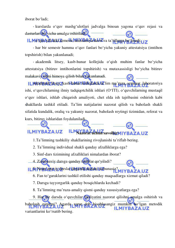  
 
iborat bo‘ladi; 
- kurslarda o‘quv mashg‘ulotlari jadvalga binoan yagona o‘quv rejasi va 
dasturlari bo‘yicha amalga oshiriladi; 
- o‘quv yili ikki semestr, attestatsiya davri va ta’tillarga bo‘linadi; 
- har bir semestr hamma o‘quv fanlari bo‘yicha yakuniy attestatsiya (imtihon 
topshirish) bilan yakunlanadi; 
- akademik litsey, kasb-hunar kollejida o‘qish muhim fanlar bo‘yicha 
attestatsiya (bitiruv imtihonlarini topshirish) va mutaxassisligi bo‘yicha bitiruv 
malakaviy ishni himoya qilish bilan yakunlanadi. 
Akademik litsey, kasb-hunar kollejlarda ta’lim ma’ruza, seminar, laboratoriya 
ishi, o‘quvchilarning ilmiy tadqiqotchilik ishlari (O‘ITI), o‘quvchilarning mustaqil 
o‘quv ishlari, ishlab chiqarish amaliyoti, chet elda ish tajribasini oshirish kabi 
shakllarda tashkil etiladi. Ta’lim natijalarini nazorat qilish va baholash shakli 
sifatida kundalik, oraliq va yakuniy nazorat, baholash reytingi tizimidan, referat va 
kurs, bitiruv ishlaridan foydalaniladi. 
 
Nazorat uchun savollar: 
1.Ta’limning tashkiliy shakllarining rivojlanishi ta’riflab bering. 
2. Ta’limning individual shakli qanday afzalliklarga ega? 
3. Sinf-dars tizimining afzalliklari nimalardan iborat?  
4. Zamonaviy darsga qanday talablar qo‘yiladi? 
5. Noan’anaviy darslar deganda nimani tushunasiz? 
6. Fan to‘garaklarini tashkil etilishi qanday maqsadlarga xizmat qiladi?  
7. Darsga tayyorgarlik qanday bosqichlarda kechadi? 
8. Ta’limning ma’ruza-amaliy qismi qanday xususiyatlarga ega? 
9. Har bir darsda o‘quvchilar faoliyatini nazorat qilishni amalga oshirish va 
baholash zarurmi? Agarda zarur deb hisoblasangiz mumkin bo‘lgan metodik 
variantlarini ko‘rsatib bering. 
 
 
