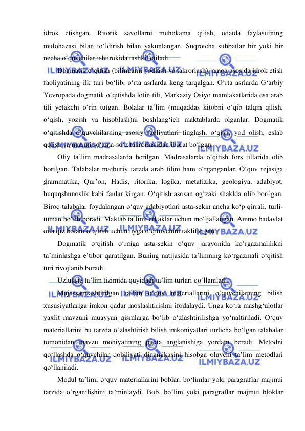  
 
idrok etishgan. Ritorik savollarni muhokama qilish, odatda faylasufning 
mulohazasi bilan to‘ldirish bilan yakunlangan. Suqrotcha suhbatlar bir yoki bir 
necha o‘quvchilar ishtirokida tashkil etiladi. 
Dogmatik o‘qitish (bilimlarni yodlash va takrorlash) jamoa asosida idrok etish 
faoliyatining ilk turi bo‘lib, o‘rta asrlarda keng tarqalgan. O‘rta asrlarda G‘arbiy 
Yevropada dogmatik o‘qitishda lotin tili, Markaziy Osiyo mamlakatlarida esa arab 
tili yetakchi o‘rin tutgan. Bolalar ta’lim (muqaddas kitobni o‘qib talqin qilish, 
o‘qish, yozish va hisoblash)ni boshlang‘ich maktablarda olganlar. Dogmatik 
o‘qitishda o‘quvchilarning asosiy faoliyatlari tinglash, o‘qish, yod olish, eslab 
qolish va matnni so‘zma-so‘z takrorlashdan iborat bo‘lgan. 
Oliy ta’lim madrasalarda berilgan. Madrasalarda o‘qitish fors tillarida olib 
borilgan. Talabalar majburiy tarzda arab tilini ham o‘rganganlar. O‘quv rejasiga 
grammatika, Qur’on, Hadis, ritorika, logika, metafizika, geologiya, adabiyot, 
huquqshunoslik kabi fanlar kirgan. O‘qitish asosan og‘zaki shaklda olib borilgan. 
Biroq talabalar foydalangan o‘quv adabiyotlari asta-sekin ancha ko‘p qirrali, turli-
tuman bo‘lib boradi. Maktab ta’limi erkaklar uchun mo‘ljallangan. Ammo badavlat 
oila qiz bolani o‘qitish uchun uyga o‘qituvchini taklif etgan. 
Dogmatik o‘qitish o‘rniga asta-sekin o‘quv jarayonida ko‘rgazmalilikni 
ta’minlashga e’tibor qaratilgan. Buning natijasida ta’limning ko‘rgazmali o‘qitish 
turi rivojlanib boradi. 
Uzluksiz ta’lim tizimida quyidagi ta’lim turlari qo‘llaniladi:  
Mujassamlashtirilgan ta’lim o‘quv materiallarini o‘quvchilarning bilish 
xususiyatlariga imkon qadar moslashtirishni ifodalaydi. Unga ko‘ra mashg‘ulotlar 
yaxlit mavzuni muayyan qismlarga bo‘lib o‘zlashtirilishga yo‘naltiriladi. O‘quv 
materiallarini bu tarzda o‘zlashtirish bilish imkoniyatlari turlicha bo‘lgan talabalar 
tomonidan mavzu mohiyatining puxta anglanishiga yordam beradi. Metodni 
qo‘llashda o‘quvchilar qobiliyati dinamikasini hisobga oluvchi ta’lim metodlari 
qo‘llaniladi. 
Modul ta’limi o‘quv materiallarini boblar, bo‘limlar yoki paragraflar majmui 
tarzida o‘rganilishini ta’minlaydi. Bob, bo‘lim yoki paragraflar majmui bloklar 
