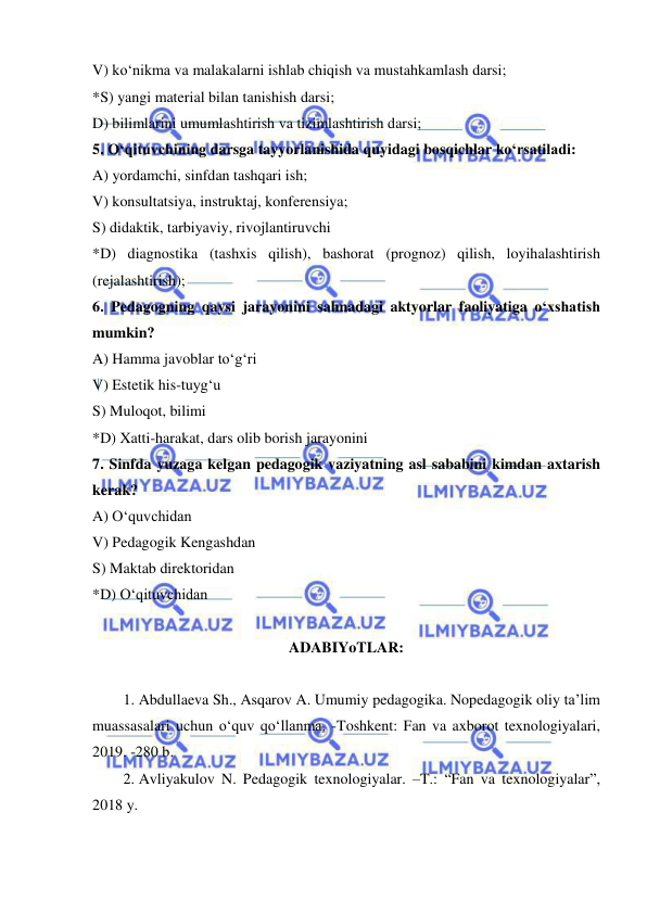  
 
V) ko‘nikma va malakalarni ishlab chiqish va mustahkamlash darsi; 
*S) yangi material bilan tanishish darsi; 
D) bilimlarini umumlashtirish va tizimlashtirish darsi; 
5. O‘qituvchining darsga tayyorlanishida quyidagi bosqichlar ko‘rsatiladi: 
A) yordamchi, sinfdan tashqari ish; 
V) konsultatsiya, instruktaj, konferensiya; 
S) didaktik, tarbiyaviy, rivojlantiruvchi 
*D) diagnostika (tashxis qilish), bashorat (prognoz) qilish, loyihalashtirish 
(rejalashtirish); 
6. Pedagogning qaysi jarayonini sahnadagi aktyorlar faoliyatiga o‘xshatish 
mumkin? 
A) Hamma javoblar to‘g‘ri 
V) Estetik his-tuyg‘u 
S) Muloqot, bilimi 
*D) Xatti-harakat, dars olib borish jarayonini 
7. Sinfda yuzaga kelgan pedagogik vaziyatning asl sababini kimdan axtarish 
kerak? 
A) O‘quvchidan 
V) Pedagogik Kengashdan 
S) Maktab direktoridan 
*D) O‘qituvchidan 
 
ADABIYoTLAR: 
 
1. Abdullaeva Sh., Asqarov A. Umumiy pedagogika. Nopedagogik oliy ta’lim 
muassasalari uchun o‘quv qo‘llanma. -Toshkent: Fan va axborot texnologiyalari, 
2019. -280 b. 
2. Avliyakulov N. Pedagogik texnologiyalar. –T.: “Fan va texnologiyalar”, 
2018 y. 
