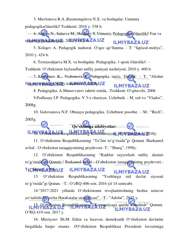  
 
3. Mavlonova R.A.,Raxmonqulova N.X. va boshqalar. Umumiy 
pedagogika//darslik// Toshkent: 2016 y. 538 b. 
4. Ataeva N., Salaeva M., Hasanov S. Umumiy Pedagogika //darslik// Fan va 
texnologiya nashiriyoti, 2013 y 862- b. 
5. Xoliqov A. Pedagogik mahorat. O‘quv qo‘llanma. - T: “Iqtisod-moliya”, 
2010 y. 424 b. 
6. Toxtaxodjaeva M.X. va boshqalar. Pedagogika. 1-qism //darslik//. – 
Toshkent. O‘zbekiston faylasuflari milliy jamiyati nashriyoti, 2010 y. 400 b. 
7. Xoshimov K., Nishonova S. Pedagogika tarixi. Darslik. – T: “Alisher 
Navoiy nomidagi Milliy kutubxona”, 2005y 
8. Pedagogika. A.Munavvarov tahriri ostida, -Toshkent: O‘qituvchi, 2006 
9.Podlasыy I.P. Pedagogika. V 3-x chastyax. Uchebnik. - M, izd-vo “Vlados”, 
2008g. 
10. Golovanova N.F. Obщaya pedagogika. Uchebnoe posobie. – M.: “Rech”, 
2005g.  
Qo‘shimcha adabiyotlar: 
10. O‘zbekiston Respublikasining Konstitutsiyasi. -T: O‘zbekiston, 2018y.  
11. O‘zbekiston Respublikasining “Ta’lim to‘g‘risida”gi Qonuni /Barkamol 
avlod - O‘zbekiston taraqqiyotining poydevori.-T.: “Sharq”, 1998y. 
12. O‘zbekiston Respublikasining “Kadrlar tayyorlash milliy dasturi 
to‘g‘risida”gi Qonuni / Barkamol avlod - O‘zbekiston taraqqiyotining poydevori.-
T.: “Sharq”, 1998y. 
13. 
O‘zbekiston 
Respublikasining 
“Yoshlarga 
oid 
davlat 
siyosati 
to‘g‘risida”gi Qonun. –T.: O‘zRQ-406-son. 2016 yil 14 sentyabr. 
14.“2017-2021 yillarda O‘zbekistonni rivojlantirishning beshta ustuvor 
yo‘nalishi bo‘yicha Harakatalar strategiyasi”. –T.: “Adolat”, 2017 y. 
15. O‘zbekiston Respublikasining “Korrupsiyaga qarshi kurashish” Qonuni. 
O‘RQ-419-son. 2017 y.  
16. Mirziyoev Sh.M. Erkin va faravon, demokratik O‘zbekiston davlatini 
birgalikda barpo etamiz. //O‘zbekiston Respublikasi Prezidenti lavozimiga 
