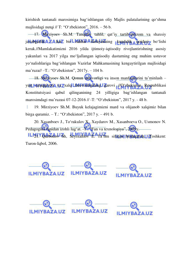  
 
kirishish tantanali marosimiga bag‘ishlangan oliy Majlis palatalarining qo‘shma 
majlisidagi nutqi // T: “O‘zbekiston”, 2016. – 56 b. 
17. Mirziyoev Sh.M. Tanqidiy tahlil, qat’iy tartib-intizom va shaxsiy 
javobgarlik 
– 
har 
bir 
rahbar 
faoliyatining 
kundalik 
qoidasi 
bo‘lishi 
kerak.//Mamlakatimizni 2016 yilda ijtimoiy-iqtisodiy rivojlantirishning asosiy 
yakunlari va 2017 yilga mo‘ljallangan iqtisodiy dasturning eng muhim ustuvor 
yo‘nalishlariga bag‘ishlangan Vazirlar Mahkamasining kengaytirilgan majlisidagi 
ma’ruza// –T.: “O‘zbekiston”, 2017y. – 104 b. 
18. Mirziyoev Sh.M. Qonun ustuvorligi va inson manfaatlarini ta’minlash – 
yurt taraqqiyoti va xalq farovonligining garovi //O‘zbekiston Respublikasi 
Konstitutsiyasi 
qabul 
qilinganining 
24 
yilligiga 
bag‘ishlangan 
tantanali 
marosimdagi ma’ruzasi 07-12-2016 // -T: “O‘zbekiston”, 2017 y. - 48 b. 
19. Mirziyoev Sh.M. Buyuk kelajagimizni mard va olijanob xalqimiz bilan 
birga quramiz. – T.: “O‘zbekiston”, 2017 y. – 491 b. 
20. Xasanboev J., To‘rakulov X., Xaydarov M., Xasanboeva O., Usmonov N. 
Pedagogika fanidan izohli lug‘at. -T.: “Fan va texnologiya”, 2009y. 
21. Qurbonov Sh, Seytxalilov E. Ta’lim sifatini boshqarish. -Toshkent: 
Turon-Iqbol, 2006. 
 
 
