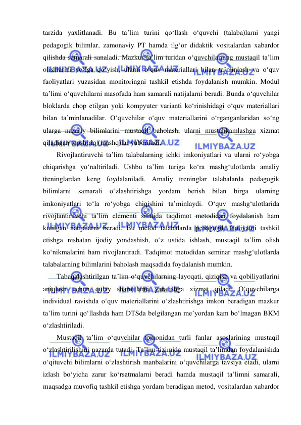  
 
tarzida yaxlitlanadi. Bu ta’lim turini qo‘llash o‘quvchi (talaba)larni yangi 
pedagogik bilimlar, zamonaviy PT hamda ilg‘or didaktik vositalardan xabardor 
qilishda samarali sanaladi. Mazkur ta’lim turidan o‘quvchilarning mustaqil ta’lim 
olishlarini yo‘lga qo‘yish, ularni o‘quv materiallari bilan ta’minlash va o‘quv 
faoliyatlari yuzasidan monitoringni tashkil etishda foydalanish mumkin. Modul 
ta’limi o‘quvchilarni masofada ham samarali natijalarni beradi. Bunda o‘quvchilar 
bloklarda chop etilgan yoki kompyuter varianti ko‘rinishidagi o‘quv materiallari 
bilan ta’minlanadilar. O‘quvchilar o‘quv materiallarini o‘rganganlaridan so‘ng 
ularga nazariy bilimlarini mustaqil baholash, ularni mustahkamlashga xizmat 
qiladigan topshiriq (mashq)lar yuboriladi.  
Rivojlantiruvchi ta’lim talabalarning ichki imkoniyatlari va ularni ro‘yobga 
chiqarishga yo‘naltiriladi. Ushbu ta’lim turiga ko‘ra mashg‘ulotlarda amaliy 
treninglardan keng foydalaniladi. Amaliy treninglar talabalarda pedagogik 
bilimlarni samarali o‘zlashtirishga yordam berish bilan birga ularning 
imkoniyatlari to‘la ro‘yobga chiqishini ta’minlaydi. O‘quv mashg‘ulotlarida 
rivojlantiruvchi ta’lim elementi sifatida taqdimot metodidan foydalanish ham 
kutilgan natijalarni beradi. Bu metod talabalarda pedagogik faoliyatni tashkil 
etishga nisbatan ijodiy yondashish, o‘z ustida ishlash, mustaqil ta’lim olish 
ko‘nikmalarini ham rivojlantiradi. Tadqimot metodidan seminar mashg‘ulotlarda 
talabalarning bilimlarini baholash maqsadida foydalanish mumkin.  
Tabaqalashtirilgan ta’lim o‘quvchilarning layoqati, qiziqish va qobiliyatlarini 
aniqlash uchun qulay sharoitlarni yaratishga xizmat qiladi. O‘quvchilarga 
individual ravishda o‘quv materiallarini o‘zlashtirishga imkon beradigan mazkur 
ta’lim turini qo‘llashda ham DTSda belgilangan me’yordan kam bo‘lmagan BKM 
o‘zlashtiriladi.  
Mustaqil ta’lim o‘quvchilar tomonidan turli fanlar asoslarining mustaqil 
o‘zlashtirilishini nazarda tutadi. Ta’lim tizimida mustaqil ta’limdan foydalanishda 
o‘qituvchi bilimlarni o‘zlashtirish manbalarini o‘quvchilarga tavsiya etadi, ularni 
izlash bo‘yicha zarur ko‘rsatmalarni beradi hamda mustaqil ta’limni samarali, 
maqsadga muvofiq tashkil etishga yordam beradigan metod, vositalardan xabardor 
