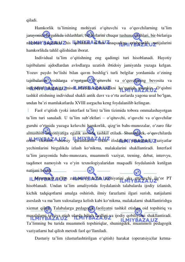  
 
qiladi.   
Hamkorlik ta’limining mohiyati o‘qituvchi va o‘quvchilarning ta’lim 
jarayonida birgalikda ishlashlari, bir-birlarini chuqur tushuna olishlari, bir-birlariga 
nisbatan yaqinlikni his qilishlari, ta’lim maqsadiga erishganlik natijalarini 
hamkorlikda tahlil qilishidan iborat. 
Individual ta’lim o‘qitishning eng qadimgi turi hisoblanadi. Hayotiy 
tajribalarni ajdodlardan avlodlarga uzatish ibtidoiy jamiyatda yuzaga kelgan. 
Yozuv paydo bo‘lishi bilan qavm boshlig‘i turli belgilar yordamida o‘zining 
tajribalarini yoshlarga o‘rgatgan. O‘qituvchi va o‘quvchining bevosita va 
individual aloqasiga misol sifatida repetitorlikni ko‘rsatish mumkin. O‘qishni 
tashkil etishning individual shakli antik davr va o‘rta asrlarda yagona usul bo‘lgan, 
undan ba’zi mamlakatlarda XVIII asrgacha keng foydalanilib kelingan.  
Faol o‘qitish (yoki interfaol ta’lim) ta’lim tizimida tobora ommalashayotgan 
ta’lim turi sanaladi. U ta’lim sub’ektlari – o‘qituvchi, o‘quvchi va o‘quvchilar 
guruhi o‘rtasida yuzaga keluvchi hamkorlik, qizg‘in bahs-munozalar, o‘zaro fikr 
almashish imkoniyatiga egalik asosida tashkil etiladi. Shuningdek, o‘quvchilarda 
erkin fikrlash, shaxsiy qarashlarini erkin ifodalash, muammoli vaziyatlar 
yechimlarini birgalikda izlash ko‘nikma, malakalarini shakllantiradi. Interfaol 
ta’lim jarayonida bahs-munozara, muammoli vaziyat, trening, debat, intervyu, 
taqdimot namoyish va o‘yin texnologiyalaridan maqsadli foydalanish kutilgan 
natijani beradi. 
Muammoli ta’lim zamonaviy ta’lim mohiyatini aks ettiruvchi ilg‘or PT 
hisoblanadi. Undan ta’lim amaliyotida foydalanish talabalarda ijodiy izlanish, 
kichik tadqiqotlarni amalga oshirish, ilmiy farazlarni ilgari surish, natijalarni 
asoslash va ma’lum xulosalarga kelish kabi ko‘nikma, malakalarni shakllantirishga 
xizmat qiladi. Talabalarga pedagogik faoliyatni tashkil etishga oid topshiriq va 
masalalarni tavsiya etish ularda bilish faolligi va ijodiy qobiliyatni shakllantiradi. 
Ta’limning bu turida muammoli topshiriqlar, shuningdek, muammoli pedagogik 
vaziyatlarni hal qilish metodi faol qo‘llaniladi.  
Dasturiy ta’lim (dasturlashtirilgan o‘qitish) harakat (operatsiya)lar ketma-
