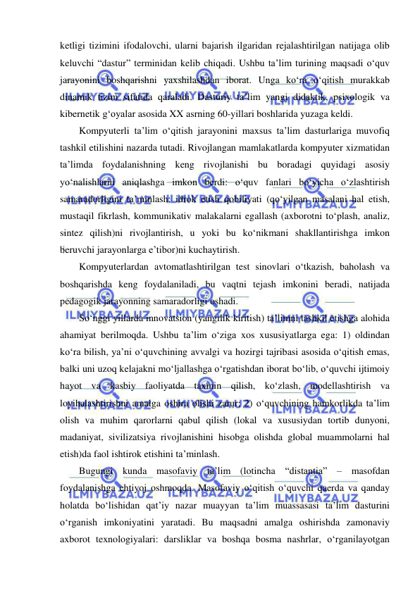  
 
ketligi tizimini ifodalovchi, ularni bajarish ilgaridan rejalashtirilgan natijaga olib 
keluvchi “dastur” terminidan kelib chiqadi. Ushbu ta’lim turining maqsadi o‘quv 
jarayonini boshqarishni yaxshilashdan iborat. Unga ko‘ra o‘qitish murakkab 
dinamik tizim sifatida qaraladi. Dasturiy ta’lim yangi didaktik, psixologik va 
kibernetik g‘oyalar asosida XX asrning 60-yillari boshlarida yuzaga keldi.  
Kompyuterli ta’lim o‘qitish jarayonini maxsus ta’lim dasturlariga muvofiq 
tashkil etilishini nazarda tutadi. Rivojlangan mamlakatlarda kompyuter xizmatidan 
ta’limda foydalanishning keng rivojlanishi bu boradagi quyidagi asosiy 
yo‘nalishlarni aniqlashga imkon berdi: o‘quv fanlari bo‘yicha o‘zlashtirish 
samaradorligini ta’minlash; idrok etish qobiliyati (qo‘yilgan masalani hal etish, 
mustaqil fikrlash, kommunikativ malakalarni egallash (axborotni to‘plash, analiz, 
sintez qilish)ni rivojlantirish, u yoki bu ko‘nikmani shakllantirishga imkon 
beruvchi jarayonlarga e’tibor)ni kuchaytirish. 
Kompyuterlardan avtomatlashtirilgan test sinovlari o‘tkazish, baholash va 
boshqarishda keng foydalaniladi, bu vaqtni tejash imkonini beradi, natijada 
pedagogik jarayonning samaradorligi oshadi. 
So‘nggi yillarda innovatsion (yangilik kiritish) ta’limni tashkil etishga alohida 
ahamiyat berilmoqda. Ushbu ta’lim o‘ziga xos xususiyatlarga ega: 1) oldindan 
ko‘ra bilish, ya’ni o‘quvchining avvalgi va hozirgi tajribasi asosida o‘qitish emas, 
balki uni uzoq kelajakni mo‘ljallashga o‘rgatishdan iborat bo‘lib, o‘quvchi ijtimoiy 
hayot va kasbiy faoliyatda taxmin qilish, ko‘zlash, modellashtirish va 
loyihalashtirishni amalga oshira olishi zarur; 2) o‘quvchining hamkorlikda ta’lim 
olish va muhim qarorlarni qabul qilish (lokal va xususiydan tortib dunyoni, 
madaniyat, sivilizatsiya rivojlanishini hisobga olishda global muammolarni hal 
etish)da faol ishtirok etishini ta’minlash.  
Bugungi kunda masofaviy ta’lim (lotincha “distantia” – masofdan 
foydalanishga ehtiyoj oshmoqda. Masofaviy o‘qitish o‘quvchi qaerda va qanday 
holatda bo‘lishidan qat’iy nazar muayyan ta’lim muassasasi ta’lim dasturini 
o‘rganish imkoniyatini yaratadi. Bu maqsadni amalga oshirishda zamonaviy 
axborot texnologiyalari: darsliklar va boshqa bosma nashrlar, o‘rganilayotgan 
