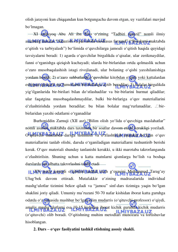  
 
olish jarayoni kun chiqqandan kun botgungacha davom etgan, uy vazifalari mavjud 
bo‘lmagan. 
XI asrdayoq Abu Ali ibn Sino o‘zining “Tadbiri manzil” nomli ilmiy 
asarining maxsus “Amuzish va parvarishi modrasas farzand” (“Bolalarni maktabda 
o‘qitish va tarbiyalash”) bo‘limida o‘quvchilarga jamoali o‘qitish haqida quyidagi 
tavsiyalarni beradi: 1) agarda o‘quvchilar birgalikda o‘qisalar, ular zerikmaydilar, 
fanni o‘rganishga qiziqish kuchayadi; ularda bir-birlaridan ortda qolmaslik uchun 
o‘zaro musobaqalashish istagi rivojlanadi, ular bolaning o‘qishi yaxshilanishiga 
yordam beradi; 2) o‘zaro suhbatlarda o‘quvchilar kitobdan o‘qish yoki kattalardan 
eshitgan qiziqarli ma’lumotlarni bir-birlariga aytib beradilar; 3) bolalar birgalikda 
yig‘ilganlarida bir-birilari bilan do‘stlashadilar va bir-birlarini hurmat qiladilar; 
ular faqatgina musobaqalashmaydilar, balki bir-birlariga o‘quv materiallarini 
o‘zlashtirishda yordam beradilar; bu bilan bolalar mag‘rurlanadilar, . bir-
birlaridan yaxshi odatlarni o‘rganadilar 
Burhoniddin Zarnuji (XII asr) “Bilim olish yo‘lida o‘quvchiga maslahatlar” 
nomli asarida maktabda dars taxminan bir soatlar davom etishi kerakligi yoziladi. 
O‘qituvchi maktabda darsga tushinish va o‘zlashtirish mumkin bo‘lgan o‘quv 
materiallarini tanlab olishi, darsda o‘rganiladigan materiallarni tushuntirib berishi 
kerak. O‘quv materiali shunday tanlanishi kerakki, u ikki marotaba takrorlanganda 
o‘zlashtirilsin. Shuning uchun u katta matnlarni qismlarga bo‘lish va boshqa 
darslarda uni albatta takrorlashni taklif etadi 
 XV asrda jamoali o‘qitishni tashkil etish g‘oyasini Muhammad Tarag‘ay 
Ulug‘bek davom 
ettiradi. 
Mutafakkir 
o‘zining 
madrasalarida 
individual 
mashg‘ulotlar tizimini bekor qiladi va “jamoa” sinf-dars tizimiga yaqin bo‘lgan 
shaklini joriy qiladi. Umumiy ma’ruzani 50-70 nafar kishidan iborat katta guruhga 
odatda o‘z sohasida mashhur bo‘lgan olim mudarris (o‘qituvchi-professor) o‘qiydi, 
amaliy mashg‘ulotlarni esa 10-15 kishidan iborat kichik guruhda kichik mudarris 
(o‘qituvchi) olib boradi. O‘qitishning muhim metodlari munozara va tortishuvlar 
hisoblangan. 
2. Dars – o‘quv faoliyatini tashkil etishning asosiy shakli. 
