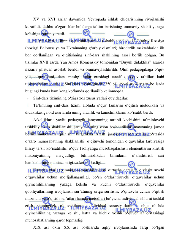  
 
XV va XVI asrlar davomida Yevropada ishlab chiqarishning rivojlanishi 
kuzatildi. Ushbu o‘zgarishlar bolalarga ta’lim berishning ommaviy shakli yuzaga 
kelishiga zamin yaratdi. 
Ulardan biri ta’limning guruhli (jamoali) shakli sanaladi. U G‘arbiy Rossiya 
(hozirgi Belorussiya va Ukrainaning g‘arbiy qismlari) birodarlik maktablarida ilk 
bor qo‘llanilgan va o‘qitishning sinf-dars shaklining asosi bo‘lib qolgan. Bu 
tizimlar XVII asrda Yan Amos Komenskiy tomonidan “Buyuk didaktika” asarida 
nazariy jihatdan asoslab berildi va ommaviylashtirildi. Olim pedagogikaga o‘quv 
yili, o‘quv kuni, dars, mashg‘ulotlar orasidagi tanaffus, o‘quv ta’tillari kabi 
tushunchalarni kiritdi. Sinf-dars tizimi garchi 350 yil avval asoslangan bo‘lsada 
bugungi kunda ham keng ko‘lamda qo‘llanilib kelinmoqda. 
Sinf-dars tizimining o‘ziga xos xususiyatlari quyidagilar:  
Ta’limning sinf-dars tizimi alohida o‘quv fanlarini o‘qitish metodikasi va 
didaktikasiga oid asarlarida uning afzallik va kamchiliklarini ko‘rsatib berdi.  
Afzalliklari: yaxlit pedagogik jarayonning tartibli kechishini ta’minlovchi 
tashkiliy tizim shakllanishi; jarayonlarning oson boshqarilishi: mavzuning jamoa 
bo‘lib muhokama qilinishi, birgalikda izlash jarayonida o‘quvchilar o‘rtasida 
o‘zaro munosabatning shakllanishi; o‘qituvchi tomonidan o‘quvchilar tarbiyasiga 
hissiy ta’sir ko‘rsatilishi; o‘quv faoliyatiga musobaqalashish elementlarini kiritish 
imkoniyatining 
mavjudligi, 
bilimsizlikdan 
bilimlarni 
o‘zlashtirish 
sari 
harakatlarning muntazamligi va ketma-ketligi. 
Kamchiliklari: tizimning asosan bilimlarni o‘rtacha darajada o‘zlashtiruvchi 
o‘quvchilar uchun mo‘ljallanganligi, bo‘sh o‘zlashtiruvchi o‘quvchilar uchun 
qiyinchiliklarning 
yuzaga 
kelishi 
va 
kuchli 
o‘zlashtiruvchi 
o‘quvchilar 
qobiliyatlarining rivojlanish sur’atining ortga surilishi; o‘qituvchi uchun o‘qitish 
mazmuni va o‘qitish sur’atlari hamda metodlari bo‘yicha individual ishlarni tashkil 
etish, shuningdek, o‘quvchilarning individual xususiyatlarini hisobga olishda 
qiyinchilikning yuzaga kelishi; katta va kichik yoshli o‘quvchilar o‘rtasidagi 
munosabatlarning qaror topmasligi. 
XIX asr oxiri XX asr boshlarida aqliy rivojlanishida farqi bo‘lgan 
