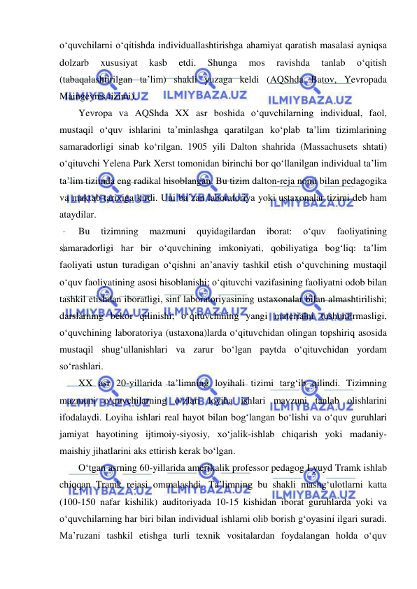  
 
o‘quvchilarni o‘qitishda individuallashtirishga ahamiyat qaratish masalasi ayniqsa 
dolzarb 
xususiyat 
kasb 
etdi. 
Shunga 
mos 
ravishda 
tanlab 
o‘qitish 
(tabaqalashtirilgan ta’lim) shakli yuzaga keldi (AQShda Batov, Yevropada 
Maingeyms tizimi).  
Yevropa va AQShda XX asr boshida o‘quvchilarning individual, faol, 
mustaqil o‘quv ishlarini ta’minlashga qaratilgan ko‘plab ta’lim tizimlarining 
samaradorligi sinab ko‘rilgan. 1905 yili Dalton shahrida (Massachusets shtati) 
o‘qituvchi Yelena Park Xerst tomonidan birinchi bor qo‘llanilgan individual ta’lim 
ta’lim tizimda eng radikal hisoblangan. Bu tizim dalton-reja nomi bilan pedagogika 
va maktab tarixiga kirdi. Uni ba’zan laboratoriya yoki ustaxonalar tizimi deb ham 
ataydilar. 
Bu 
tizimning 
mazmuni 
quyidagilardan 
iborat: 
o‘quv 
faoliyatining 
samaradorligi har bir o‘quvchining imkoniyati, qobiliyatiga bog‘liq: ta’lim 
faoliyati ustun turadigan o‘qishni an’anaviy tashkil etish o‘quvchining mustaqil 
o‘quv faoliyatining asosi hisoblanishi; o‘qituvchi vazifasining faoliyatni odob bilan 
tashkil etishdan iboratligi, sinf laboratoriyasining ustaxonalar bilan almashtirilishi; 
darslarning bekor qilinishi; o‘qituvchining yangi materialni tushuntirmasligi, 
o‘quvchining laboratoriya (ustaxona)larda o‘qituvchidan olingan topshiriq asosida 
mustaqil shug‘ullanishlari va zarur bo‘lgan paytda o‘qituvchidan yordam 
so‘rashlari. 
XX asr 20-yillarida ta’limning loyihali tizimi targ‘ib qilindi. Tizimning 
mazmuni o‘quvchilarning o‘zlari loyiha ishlari mavzuni tanlab olishlarini 
ifodalaydi. Loyiha ishlari real hayot bilan bog‘langan bo‘lishi va o‘quv guruhlari 
jamiyat hayotining ijtimoiy-siyosiy, xo‘jalik-ishlab chiqarish yoki madaniy-
maishiy jihatlarini aks ettirish kerak bo‘lgan.  
O‘tgan asrning 60-yillarida amerikalik professor pedagog Lyuyd Tramk ishlab 
chiqqan Tramk rejasi ommalashdi. Ta’limning bu shakli mashg‘ulotlarni katta 
(100-150 nafar kishilik) auditoriyada 10-15 kishidan iborat guruhlarda yoki va 
o‘quvchilarning har biri bilan individual ishlarni olib borish g‘oyasini ilgari suradi. 
Ma’ruzani tashkil etishga turli texnik vositalardan foydalangan holda o‘quv 
