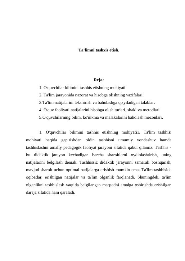 Ta’limni tashxis etish.
Reja:
1. O'quvchilar bilimini tashhis etishning mohiyati.
2. Ta'lim jarayonida nazorat va hisobga olishning vazifalari.
3.Ta'lim natijalarini tekshirish va baholashga qo'yiladigan talablar.
4. O'quv faoliyati natijalarini hisobga olish turlari, shakl va metodlari.
5.O'quvchilarning bilim, ko'nikma va malakalarini baholash mezonlari.
1.  O'quvchilar  bilimini  tashhis  etishning  mohiyati1.  Ta'lim  tashhisi
mohiyati  haqida  gapirishdan  oldin  tashhisni  umumiy  yondashuv  hamda
tashhislashni amaliy pedagogik faoliyat jarayoni sifatida qabul qilamiz. Tashhis -
bu  didaktik  jarayon  kechadigan  barcha  sharoitlarni  oydinlashtirish,  uning
natijalarini belgilash demak. Tashhissiz didaktik jarayonni samarali boshqarish,
mavjud sharoit uchun optimal natijalarga erishish mumkin emas.Ta'lim tashhisida
oqibatlar,  erishilgan  natijalar  va  ta'lim  olganlik farqlanadi.  Shuningdek, ta'lim
olganlikni tashhislash vaqtida belgilangan maqsadni amalga oshirishda erishilgan
daraja sifatida ham qaraladi.
