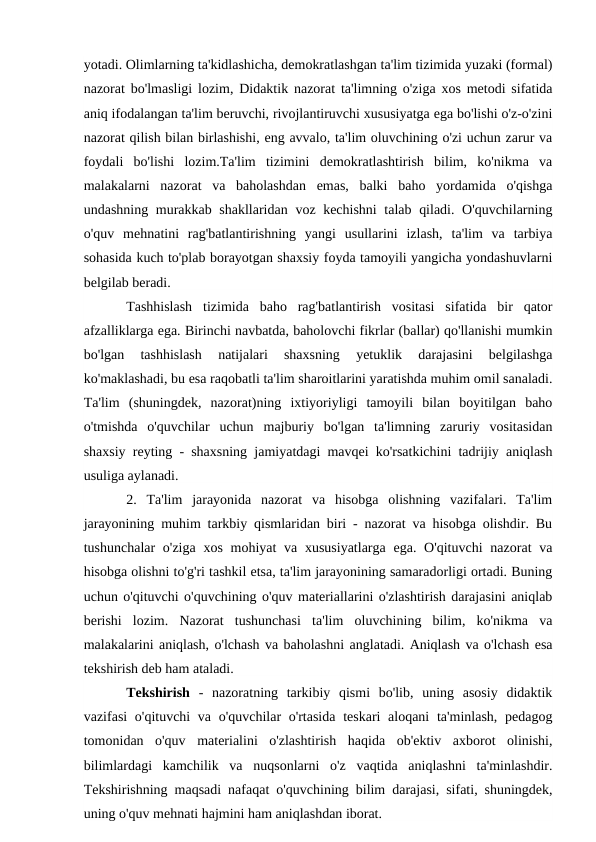 yotadi. Olimlarning ta'kidlashicha, demokratlashgan ta'lim tizimida yuzaki (formal)
nazorat bo'lmasligi lozim, Didaktik nazorat ta'limning o'ziga xos metodi sifatida
aniq ifodalangan ta'lim beruvchi, rivojlantiruvchi xususiyatga ega bo'lishi o'z-o'zini
nazorat qilish bilan birlashishi, eng avvalo, ta'lim oluvchining o'zi uchun zarur va
foydali  bo'lishi  lozim.Ta'lim  tizimini  demokratlashtirish  bilim,  ko'nikma  va
malakalarni  nazorat  va  baholashdan  emas,  balki  baho  yordamida  o'qishga
undashning murakkab shakllaridan voz kechishni  talab qiladi. O'quvchilarning
o'quv  mehnatini  rag'batlantirishning  yangi  usullarini  izlash,  ta'lim  va  tarbiya
sohasida kuch to'plab borayotgan shaxsiy foyda tamoyili yangicha yondashuvlarni
belgilab beradi.
Tashhislash  tizimida  baho  rag'batlantirish  vositasi  sifatida  bir  qator
afzalliklarga ega. Birinchi navbatda, baholovchi fikrlar (ballar) qo'llanishi mumkin
bo'lgan  tashhislash  natijalari  shaxsning  yetuklik  darajasini  belgilashga
ko'maklashadi, bu esa raqobatli ta'lim sharoitlarini yaratishda muhim omil sanaladi.
Ta'lim  (shuningdek,  nazorat)ning  ixtiyoriyligi  tamoyili  bilan  boyitilgan  baho
o'tmishda  o'quvchilar  uchun  majburiy  bo'lgan  ta'limning  zaruriy  vositasidan
shaxsiy reyting - shaxsning jamiyatdagi mavqei ko'rsatkichini tadrijiy aniqlash
usuliga aylanadi.
2.  Ta'lim  jarayonida  nazorat  va  hisobga  olishning  vazifalari.  Ta'lim
jarayonining muhim tarkbiy qismlaridan biri - nazorat va hisobga olishdir. Bu
tushunchalar  o'ziga  xos mohiyat  va xususiyatlarga  ega. O'qituvchi  nazorat  va
hisobga olishni to'g'ri tashkil etsa, ta'lim jarayonining samaradorligi ortadi. Buning
uchun o'qituvchi o'quvchining o'quv materiallarini o'zlashtirish darajasini aniqlab
berishi  lozim.  Nazorat  tushunchasi  ta'lim  oluvchining  bilim,  ko'nikma  va
malakalarini aniqlash, o'lchash va baholashni anglatadi. Aniqlash va o'lchash esa
tekshirish deb ham ataladi. 
Tekshirish -  nazoratning  tarkibiy  qismi  bo'lib,  uning  asosiy  didaktik
vazifasi  o'qituvchi va o'quvchilar  o'rtasida  teskari aloqani  ta'minlash, pedagog
tomonidan  o'quv  materialini  o'zlashtirish  haqida  ob'ektiv  axborot  olinishi,
bilimlardagi  kamchilik  va  nuqsonlarni  o'z  vaqtida  aniqlashni  ta'minlashdir.
Tekshirishning maqsadi nafaqat o'quvchining bilim darajasi, sifati, shuningdek,
uning o'quv mehnati hajmini ham aniqlashdan iborat.
