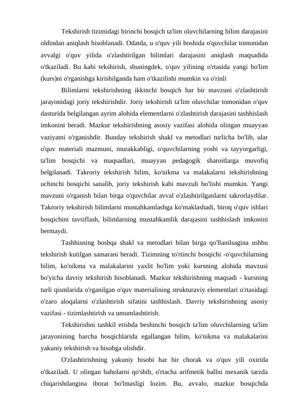 Tekshirish tizimidagi birinchi bosqich ta'lim oluvchilarning bilim darajasini
oldindan aniqlash hisoblanadi. Odatda, u o'quv yili boshida o'quvchilar tomonidan
avvalgi  o'quv  yilida  o'zlashtirilgan  bilimlari  darajasini  aniqlash  maqsadida
o'tkaziladi. Bu kabi tekshirish, shuningdek, o'quv yilining o'rtasida yangi bo'lim
(kurs)ni o'rganishga kirishilganda ham o'tkazilishi mumkin va o'rinli
Bilimlarni tekshirishning ikkinchi bosqich har bir mavzuni o'zlashtirish
jarayonidagi joriy tekshirishdir. Joriy tekshirish ta'lim oluvchilar tomonidan o'quv
dasturida belgilangan ayrim alohida elementlarni o'zlashtirish darajasini tashhislash
imkonini beradi. Mazkur tekshirishning asosiy vazifasi alohida olingan muayyan
vaziyatni o'rganishdir. Bunday tekshirish shakl va metodlari turlicha bo'lib, ular
o'quv materiali mazmuni, murakkabligi, o'quvchilarning yoshi va tayyorgarligi,
ta'lim  bosqichi  va  maqsadlari,  muayyan  pedagogik  sharoitlarga  muvofiq
belgilanadi.  Takroriy  tekshirish  bilim,  ko'nikma  va  malakalarni  tekshirishning
uchinchi bosqichi sanalib, joriy tekshirish kabi mavzuli bo'lishi mumkin. Yangi
mavzuni o'rganish bilan birga o'quvchilar avval o'zlashtirilganlarni takrorlaydilar.
Takroriy tekshirish bilimlarni mustahkamlashga ko'maklashadi, biroq o'quv ishlari
bosqichini tavsiflash, bilimlarning mustahkamlik darajasini tashhislash imkonini
bermaydi.
Tashhisning boshqa shakl va metodlari bilan birga qo'llanilsagina ushbu
tekshirish kutilgan samarani beradi. Tizimning to'rtinchi bosqichi -o'quvchilarning
bilim,  ko'nikma  va  malakalarini  yaxlit  bo'lim  yoki  kursning  alohida  mavzusi
bo'yicha davriy tekshirish hisoblanadi. Mazkur tekshirishning maqsadi - kursning
turli qismlarida o'rganilgan o'quv materialining strukturaviy elementlari o'rtasidagi
o'zaro  aloqalarni  o'zlashtirish  sifatini  tashhislash.  Davriy  tekshirishning  asosiy
vazifasi - tizimlashtirish va umumlashtirish. 
Tekshirishni tashkil etishda beshinchi bosqich ta'lim oluvchilarning ta'lim
jarayonining  barcha  bosqichlarida  egallangan  bilim,  ko'nikma  va  malakalarini
yakuniy tekshirish va hisobga olishdir.
O'zlashtirishning  yakuniy  hisobi  har  bir  chorak  va  o'quv  yili  oxirida
o'tkaziladi. U olingan baholarni qo'shib, o'rtacha arifmetik ballni mexanik tarzda
chiqarishdangina  iborat  bo'lmasligi  lozim.  Bu,  avvalo,  mazkur  bosqichda
