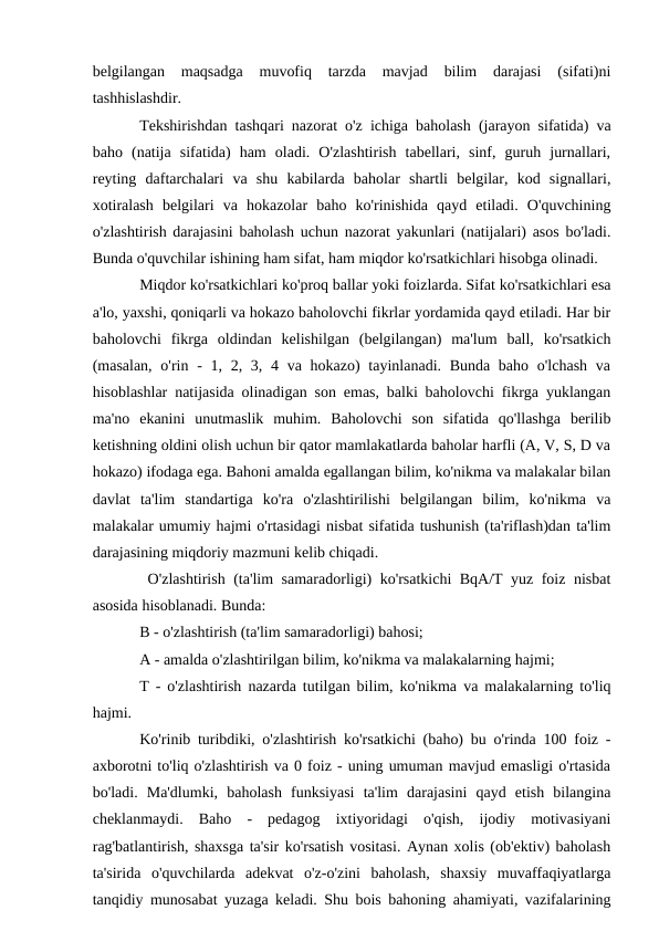 belgilangan  maqsadga  muvofiq  tarzda  mavjad  bilim  darajasi  (sifati)ni
tashhislashdir.
Tekshirishdan tashqari nazorat o'z ichiga baholash (jarayon sifatida) va
baho  (natija  sifatida)  ham  oladi.  O'zlashtirish  tabellari,  sinf,  guruh  jurnallari,
reyting  daftarchalari  va  shu  kabilarda  baholar  shartli  belgilar,  kod  signallari,
xotiralash  belgilari  va  hokazolar  baho  ko'rinishida  qayd  etiladi.  O'quvchining
o'zlashtirish darajasini baholash uchun nazorat yakunlari (natijalari) asos bo'ladi.
Bunda o'quvchilar ishining ham sifat, ham miqdor ko'rsatkichlari hisobga olinadi. 
Miqdor ko'rsatkichlari ko'proq ballar yoki foizlarda. Sifat ko'rsatkichlari esa
a'lo, yaxshi, qoniqarli va hokazo baholovchi fikrlar yordamida qayd etiladi. Har bir
baholovchi  fikrga  oldindan  kelishilgan  (belgilangan)  ma'lum  ball,  ko'rsatkich
(masalan,  o'rin -  1, 2, 3, 4 va hokazo)  tayinlanadi. Bunda baho  o'lchash  va
hisoblashlar natijasida olinadigan son emas, balki baholovchi fikrga yuklangan
ma'no  ekanini  unutmaslik  muhim.  Baholovchi  son  sifatida  qo'llashga  berilib
ketishning oldini olish uchun bir qator mamlakatlarda baholar harfli (A, V, S, D va
hokazo) ifodaga ega. Bahoni amalda egallangan bilim, ko'nikma va malakalar bilan
davlat  ta'lim  standartiga  ko'ra  o'zlashtirilishi  belgilangan  bilim,  ko'nikma  va
malakalar umumiy hajmi o'rtasidagi nisbat sifatida tushunish (ta'riflash)dan ta'lim
darajasining miqdoriy mazmuni kelib chiqadi.
 O'zlashtirish (ta'lim samaradorligi) ko'rsatkichi BqA/T yuz foiz nisbat
asosida hisoblanadi. Bunda:
B - o'zlashtirish (ta'lim samaradorligi) bahosi;
A - amalda o'zlashtirilgan bilim, ko'nikma va malakalarning hajmi;
T - o'zlashtirish nazarda tutilgan bilim, ko'nikma va malakalarning to'liq
hajmi.
Ko'rinib turibdiki, o'zlashtirish ko'rsatkichi (baho) bu o'rinda 100 foiz -
axborotni to'liq o'zlashtirish va 0 foiz - uning umuman mavjud emasligi o'rtasida
bo'ladi.  Ma'dlumki,  baholash  funksiyasi  ta'lim  darajasini  qayd  etish  bilangina
cheklanmaydi.  Baho  -  pedagog  ixtiyoridagi  o'qish,  ijodiy  motivasiyani
rag'batlantirish, shaxsga ta'sir ko'rsatish vositasi. Aynan xolis (ob'ektiv) baholash
ta'sirida  o'quvchilarda  adekvat  o'z-o'zini  baholash,  shaxsiy  muvaffaqiyatlarga
tanqidiy munosabat yuzaga keladi. Shu bois bahoning ahamiyati, vazifalarining
