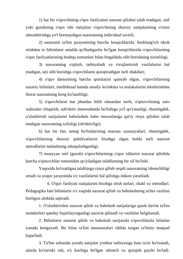 1) har bir o'quvchining o'quv faoliyatini nazorat qilishni talab etadigan, sinf
yoki guruhning o'quv ishi  natijalari  o'quvchining shaxsiy natijalarining o'rnini
almashtirishga yo'l bermaydigan nazoratning individual tavsifi;
2) nazoratni ta'lim jarayonining barcha bosqichlarida: boshlang'ich idrok
etishdan to bilimlarni amalda qo'llashgacha bo'lgan bosqichlarida o'quvchilarning
o'quv faoliyatlarining boshqa tomonlari bilan birgalikda olib borishning tizimliligi;
3)  nazoratning  o'qitish,  tarbiyalash  va  rivojlantirish  vazifalarini  hal
etadigan, uni olib borishga o'quvchilarni qiziqtiradigan turli shakllari;
4)  o'quv  dasturining  barcha  qismlarini  qamrab  olgan,  o'quvchilarning
nazariy bilimlari, intellektual hamda amaliy ko'nikma va malakalarini tekshirishdan
iborat nazoratning keng ko'lamliligi;
5)  o'quvchilarni  har  jihatdan  bilib  olmasdan  turib,  o'qituvchining  xato
xulosalar chiqarish, sub'ektiv munosabatda bo'lishiga yo'l qo'ymasligi, shuningdek,
o'zlashtirish natijalarini baholashda baho mezonlariga qat'iy rioya qilishni talab
etadigan nazoratning xolisligi (ob'ektivligi);
6)  har  bir  fan,  uning  bo'limlarining  maxsus  xususiyatlari,  shuningdek,
o'quvchilarning  shaxsiy  qobiliyatlarini  hisobga  olgan  holda  turli  nazorat
metodlarini tanlashning tabaqalashganligi;
7) muayyan sinf (guruh) o'quvchilarining o'quv ishlarini nazorat qilishda
barcha o'qituvchilar tomonidan qo'yiladigan talablarning bir xil bo'lishi.
Yuqorida ko'rsatilgan talablarga rioya qilish orqali nazoratning ishonchliligi
ortadi va yoquv jarayonida o'z vazifalarini hal qilishga imkon yaratiladi.
      4. O'quv faoliyati natijalarini hisobga olish turlari, shakl va metodlari.
Pedagogika fani bilimlarni o'z vaqtida nazorat qilish va baholashning uchta vazifasi
borligini alohida uqtiradi:
1. O'zlashtirishni nazorat qilish va baholash natijalariga qarab davlat ta'lim
standartlari qanday bajarilayotganligi nazorat qilinadi va vazifalar belgilanadi.
2. Bilimlarni nazorat qilish va baholash natijasida o'quvchilarda bilimlar
yanada kengayadi. Bu bilan ta'lim muassasalari oldida turgan ta'limiy maqsad
bajariladi.
3. Ta'lim sohasida yaxshi natijalar yoshlar tarbiyasiga ham ta'sir ko'rsatadi,
ularda  ko'tarinki  ruh,  o'z  kuchiga  bo'lgan  ishonch  va  qiziqish  paydo  bo'ladi.
