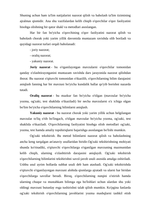Shuning uchun ham ta'lim natijalarini nazorat qilish va baholash ta'lim tizimining
ajralmas qismidir. Ana shu vazifalardan kelib chiqib o'quvchilar o'quv faoliyatini
hisobga olishning bir qator shakl va metodlari asoslangan.
Har  bir  fan  bo'yicha  o'quvchining  o'quv  faoliyatini  nazorat  qilish  va
baholash chorak yoki yarim yillik davomida muntazam ravishda olib boriladi va
quyidagi nazorat turlari orqali baholanadi:
- joriy nazorat;
- oraliq nazorat;
- yakuniy nazorat.
Joriy  nazorat -  bu  o'rganilayotgan  mavzularni  o'quvchilar  tomonidan
qanday o'zlashtirayotganini muntazam ravishda dars jarayonida nazorat qilishdan
iborat. Bu nazorat o'qituvchi tomonidan o'tkazilib, o'quvchilarning bilim darajasini
aniqlash fanning har bir mavzusi bo'yicha kundalik ballar qo'yib borishni nazarda
tutadi.
Oraliq  nazorat -  bu  mazkur  fan  bo'yicha  o'tilgan  (mavzular  bo'yicha
yozma, og'zaki, test shaklida o'tkaziladi) bir necha mavzularni o'z ichiga olgan
bo'lim bo'yicha o'quvchilarning bilimlarni aniqlash.
Yakuniy nazorat - bu nazorat chorak yoki yarim yillik uchun belgilangan
mavzular to'liq o'tib bo'lingach, o'tilgan mavzular bo'yicha yozma, og'zaki, test
shaklida o'tkaziladi. O'quvchilarning faoliyatini hisobga olish metodlari og'zaki,
yozma, test hamda amaliy topshiriqlarni bajarishga asoslangan bo'lishi mumkin.
Og'zaki tekshirish. Bu metod bilimlarni nazorat qilish va baholashning
ancha keng tarqalgan an'anaviy usullaridan biridir.Og'zaki tekshirishning mohiyati
shunda ko'rinadiki, o'qituvchi o'quvchilarga o'rganilgan mavzuning mazmunidan
kelib  chiqib,  ularning  o'zlashtirish  darajasini  aniqlaydi.  Og'zaki  tekshirish
o'quvchilarning bilimlarini tekshirishni savol-javob usuli asosida amalga oshiriladi.
Ushbu usul ayrim hollarda suhbat usuli deb ham atashadi. Og'zaki tekshirishda
o'qituvchi o'rganilayotgan mavzuni alohida qismlarga ajratadi va ularni har biridan
o'quvchilarga  savollar  beradi.  Biroq,  o'quvchilarning  nutqini  o'stirish  hamda
ularning chuqur va mustahkam bilimga ega bo'lishlari uchun ulardan shu yoki
oldingi mavzuni butunlay esga tushirishni talab qilish mumkin. Ko'pgina fanlarda
og'zaki  tekshirish  o'quvchilarning  javoblarini  yozma  mashqlarni  tashkil  etish
