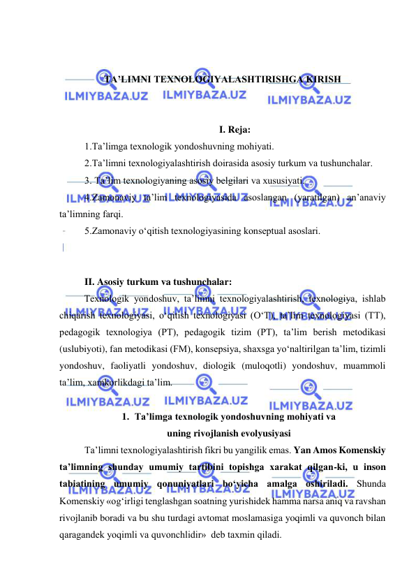  
 
 
 
TA’LIMNI TEXNOLOGIYALASHTIRISHGA KIRISH 
 
 
I. Reja: 
1.Ta’limga texnologik yondoshuvning mohiyati. 
2.Ta’limni texnologiyalashtirish doirasida asosiy turkum va tushunchalar. 
3. Ta’lim texnologiyaning asosiy belgilari va xususiyati. 
4.Zamonaviy ta’lim texnologiyasida asoslangan (yaratilgan) an’anaviy 
ta’limning farqi.  
5.Zamonaviy o‘qitish texnologiyasining konseptual asoslari. 
 
 
II. Asosiy turkum va tushunchalar: 
Texnologik yondoshuv, ta’limni texnologiyalashtirish, texnologiya, ishlab 
chiqarish texnologiyasi, o‘qitish texnologiyasi (O‘T), ta’lim texnologiyasi (TT), 
pedagogik texnologiya (PT), pedagogik tizim (PT), ta’lim berish metodikasi 
(uslubiyoti), fan metodikasi (FM), konsepsiya, shaxsga yo‘naltirilgan ta’lim, tizimli 
yondoshuv, faoliyatli yondoshuv, diologik (muloqotli) yondoshuv, muammoli 
ta’lim, xamkorlikdagi ta’lim.  
 
1. Ta’limga texnologik yondoshuvning mohiyati va  
uning rivojlanish evolyusiyasi 
Ta’limni texnologiyalashtirish fikri bu yangilik emas. Yan Amos Komenskiy 
ta’limning shunday umumiy tartibini topishga xarakat qilgan-ki, u inson 
tabiatining umumiy qonuniyatlari bo‘yicha amalga oshiriladi. Shunda 
Komenskiy «og‘irligi tenglashgan soatning yurishidek hamma narsa aniq va ravshan 
rivojlanib boradi va bu shu turdagi avtomat moslamasiga yoqimli va quvonch bilan 
qaragandek yoqimli va quvonchlidir»  deb taxmin qiladi. 
