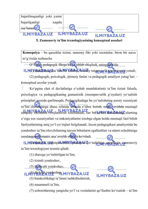  
 
bajarilmaganligi yoki yarmi 
bajarilganligi 
xaqida 
ma’lumot.  
 
5. Zamonaviy ta’lim texnologiyasining konseptual asoslari  
 
Konsepsiya – bu qarashlar tizimi, umumiy fikr yoki taxminlar, biron bir narsa 
to‘g‘risida tushuncha  
O‘T aniq pedagogik fikrga ko‘ra ishlab chiqiladi, uning asosida:  
(1) muallifning ma’lum bir uslubiy, falsafiy tutgan yo‘li (pozitsiyasi) yotadi;  
(2) pedagogik, psixologik, ijtimoiy fanlar va pedagogik amaliyot yutug‘lari – 
konseptual asoslar yotadi. 
Ko‘pgina chet el davlatlariga o‘xshab mamlakatimiz ta’lim tizimi falsafa, 
psixologiya va pedagogikaning gumanistik (insonparvarlik g‘oyalari) yo‘nalishi 
prinsiplari asosida qurilmoqda. Pedagogikadaga bu yo‘nalishning asosiy xususiyati 
ta’lim oluvchilarga shaxs sifatida alohida e’tibor berish, ongli ravishda mustaqil 
tanqidiy fikrlashni rivojlantirish xisoblanadi, xar bir ta’lim oluvchining, ularning 
o‘ziga xos xususiyatlari va imkoniyatlarini xisobga olgan holda mustaqil faol bilish 
faoliyatlarining aniq yo‘l-yo‘riqlari belgilanadi. Jaxon pedagogikasi amaliyotida bu 
yondoshuv ta’lim oluvchilarning tayyor bilimlarni egallashlari va ularni eslashlariga 
asoslangan alternativ ana’aviylik sifatida ko‘riladi. 
Gumanistik (insonparvarlik) prinsiplar yo‘nalishiga qaratilgan zamonaviy 
ta’lim texnologiyasi taxmin qiladi: 
(1) shaxsga yo‘naltirilgan ta’lim, 
(2) tizimli yondoshuv, 
(3) faoliyatli yondoshuv, 
(4) diologli yondoshuv, 
(5) hamkorlikdagi ta’limni tashkillashtirish, 
(6) muammoli ta’lim,  
(7) axborotlarning yangicha yo‘l va vositalarini qo‘llashni ko‘rsatish – ta’lim 
