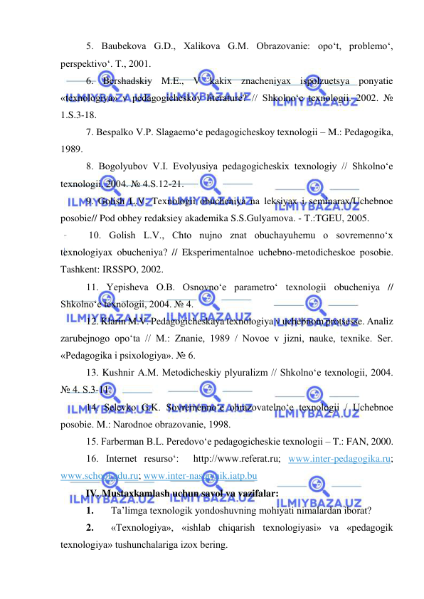  
 
5. Baubekova G.D., Xalikova G.M. Obrazovanie: opo‘t, problemo‘, 
perspektivo‘. T., 2001. 
6. Bershadskiy M.E., V kakix znacheniyax ispolzuetsya ponyatie 
«texnologiya» v pedagogicheskoy literature? // Shkolno‘e texnologii. 2002. № 
1.S.3-18. 
7. Bespalko V.P. Slagaemo‘e pedagogicheskoy texnologii – M.: Pedagogika, 
1989. 
8. Bogolyubov V.I. Evolyusiya pedagogicheskix texnologiy // Shkolno‘e 
texnologii. 2004. № 4.S.12-21. 
9. Golish L.V. Texnologii obucheniya na leksiyax i seminarax/Uchebnoe 
posobie// Pod obhey redaksiey akademika S.S.Gulyamova. - T.:TGEU, 2005. 
 10. Golish L.V., Chto nujno znat obuchayuhemu o sovremenno‘x 
texnologiyax obucheniya? // Eksperimentalnoe uchebno-metodicheskoe posobie. 
Tashkent: IRSSPO, 2002. 
11. Yepisheva O.B. Osnovno‘e parametro‘ texnologii obucheniya // 
Shkolno‘e texnologii, 2004. № 4. 
12. Klarin M.V. Pedagogicheskaya texnologiya v uchebnom protsesse. Analiz 
zarubejnogo opo‘ta // M.: Znanie, 1989 / Novoe v jizni, nauke, texnike. Ser. 
«Pedagogika i psixologiya». № 6. 
13. Kushnir A.M. Metodicheskiy plyuralizm // Shkolno‘e texnologii, 2004. 
№ 4. S.3-11. 
14. Selevko G.K. Sovremenno‘e obrazovatelno‘e texnologii / Uchebnoe 
posobie. M.: Narodnoe obrazovanie, 1998. 
15. Farberman B.L. Peredovo‘e pedagogicheskie texnologii – T.: FAN, 2000. 
16. Internet resurso‘:  http://www.referat.ru; www.inter-pedagogika.ru; 
www.school.edu.ru; www.inter-nastavnik.iatp.bu  
IV. Mustaxkamlash uchun savol va vazifalar:  
1. 
Ta’limga texnologik yondoshuvning mohiyati nimalardan iborat? 
2. 
«Texnologiya», «ishlab chiqarish texnologiyasi» va «pedagogik 
texnologiya» tushunchalariga izox bering. 
