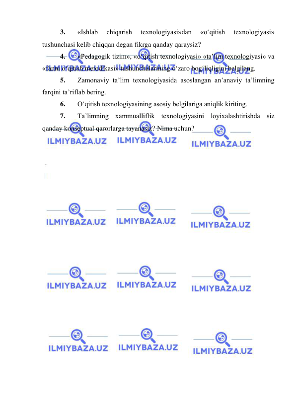  
 
3. 
«Ishlab 
chiqarish 
texnologiyasi»dan 
«o‘qitish 
texnologiyasi» 
tushunchasi kelib chiqqan degan fikrga qanday qaraysiz? 
4. 
«Pedagogik tizim», «o‘qitish texnologiyasi» «ta’lim texnologiyasi» va 
«fanni o‘qitish metodikasi» tushunchalarining o‘zaro bog‘liqligini belgilang. 
5. 
Zamonaviy ta’lim texnologiyasida asoslangan an’anaviy ta’limning 
farqini ta’riflab bering. 
6. 
O‘qitish texnologiyasining asosiy belgilariga aniqlik kiriting. 
7. 
Ta’limning xammualliflik texnologiyasini loyixalashtirishda siz 
qanday konseptual qarorlarga tayanasiz? Nima uchun? 
 
