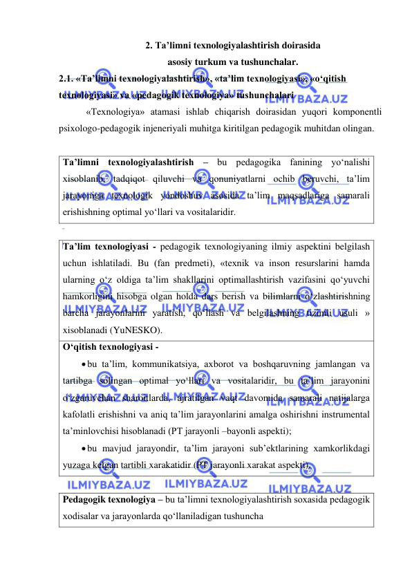  
 
2. Ta’limni texnologiyalashtirish doirasida  
asosiy turkum va tushunchalar. 
2.1. «Ta’limni texnologiyalashtirish», «ta’lim texnologiyasi», «o‘qitish 
texnologiyasi» va «pedagogik texnologiya» tushunchalari 
 «Texnologiya» atamasi ishlab chiqarish doirasidan yuqori komponentli 
psixologo-pedagogik injeneriyali muhitga kiritilgan pedagogik muhitdan olingan.  
 
Ta’limni texnologiyalashtirish – bu pedagogika fanining yo‘nalishi 
xisoblanib, tadqiqot qiluvchi va qonuniyatlarni ochib beruvchi, ta’lim 
jarayoniga texnologik yondoshuv asosida ta’lim maqsadlariga samarali 
erishishning optimal yo‘llari va vositalaridir.  
 
Ta’lim texnologiyasi - pedagogik texnologiyaning ilmiy aspektini belgilash 
uchun ishlatiladi. Bu (fan predmeti), «texnik va inson resurslarini hamda 
ularning o‘z oldiga ta’lim shakllarini optimallashtirish vazifasini qo‘yuvchi 
hamkorligini hisobga olgan holda dars berish va bilimlarni o‘zlashtirishning 
barcha jarayonlarini yaratish, qo‘llash va belgilashning tizimli usuli » 
xisoblanadi (YuNESKO).  
O‘qitish texnologiyasi - 
 bu ta’lim, kommunikatsiya, axborot va boshqaruvning jamlangan va 
tartibga solingan optimal yo‘llari va vositalaridir, bu ta’lim jarayonini 
o‘zgaruvchan sharoitlarda, ajratilgan vaqt davomida samarali natijalarga 
kafolatli erishishni va aniq ta’lim jarayonlarini amalga oshirishni instrumental 
ta’minlovchisi hisoblanadi (PT jarayonli –bayonli aspekti); 
 bu mavjud jarayondir, ta’lim jarayoni sub’ektlarining xamkorlikdagi 
yuzaga kelgan tartibli xarakatidir (PT jarayonli xarakat aspekti).  
 
Pedagogik texnologiya – bu ta’limni texnologiyalashtirish soxasida pedagogik 
xodisalar va jarayonlarda qo‘llaniladigan tushuncha  
 
