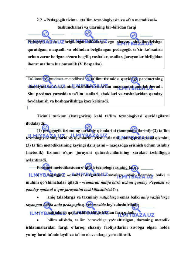  
 
2.2. «Pedagogik tizim», «ta’lim texnologiyasi» va «fan metodikasi» 
tushunchalari va ularning bir-biridan farqi 
 
Pedagogik tizim – belgilangan sifatlarga ega shaxsni shakllantirishga 
qaratilgan, maqsadli va oldindan belgilangan pedagogik ta’sir ko‘rsatish 
uchun zarur bo‘lgan o‘zaro bog‘liq vositalar, usullar, jarayonlar birligidan 
iborat ma’lum bir butunlik (V.Bespalko). 
 
Ta’limning predmet metodikasi – ta’lim tizimida quyidagi predmetning 
ahamiyati va o‘rni, uning vazifalari va ta’lim mazmunini aniqlab beradi. 
Shu predmet yuzasidan ta’lim usullari, shakllari va vositalaridan qanday 
foydalanish va boshqarilishiga izox keltiradi. 
 
Tizimli turkum (kategoriya) kabi ta’lim texnologiyasi quyidagilarni 
ifodalaydi:  
(1) pedagogik tizimning tarkibiy qismlarini (komponentlarini), (2) ta’lim 
texnologiyasining tarkibiy qismlarini (elementlarini), uning protsessual qismini, 
(3) ta’lim metodikasining keyingi darajasini – maqsadga erishish uchun uslubiy 
(metodik) tizimni o‘quv jarayoni qatnashchilarining xarakat izchilligiga 
aylantiradi.    
Predmet metodikasidan o‘qitish texnologiyasining farqi: 
 
faqatgina «qanday o‘rgatish?» savoliga javob bermay, balki u 
muhim qo‘shimchalar qiladi - «samarali natija olish uchun qanday o‘rgatish va 
qanday optimal o‘quv jarayonini tashkillashtirish?»; 
 
aniq talablarga va taxminiy natijalarga emas balki aniq vazifalarga 
tayangan holda aniq pedagogik g‘oya asosida loyixalashtiriladi; 
 
natijalarni qayta ishlab chiqish bilan farq qiladi; 
 
bilim olishda, ta’lim beruvchiga yo‘naltirilgan, darsning metodik 
ishlanmalaridan farqli o‘laroq, shaxsiy faoliyatlarini xisobga olgan holda 
yutug‘larni ta’minlaydi va ta’lim oluvchilarga yo‘naltiradi.  
