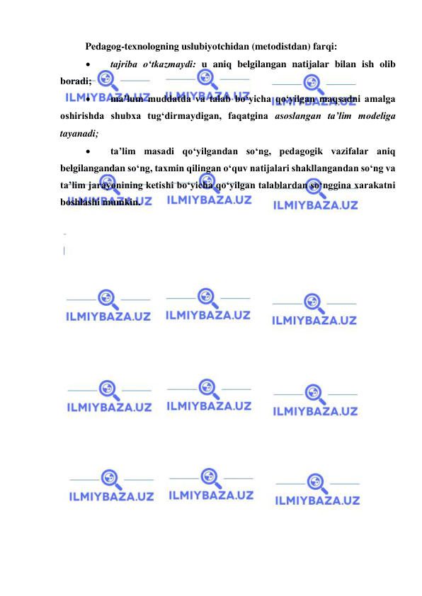  
 
 
Pedagog-texnologning uslubiyotchidan (metodistdan) farqi: 
 
tajriba o‘tkazmaydi: u aniq belgilangan natijalar bilan ish olib 
boradi; 
 
ma’lum muddatda va talab bo‘yicha qo‘yilgan maqsadni amalga 
oshirishda shubxa tug‘dirmaydigan, faqatgina asoslangan ta’lim modeliga 
tayanadi;  
 
ta’lim masadi qo‘yilgandan so‘ng, pedagogik vazifalar aniq 
belgilangandan so‘ng, taxmin qilingan o‘quv natijalari shakllangandan so‘ng va 
ta’lim jarayonining ketishi bo‘yicha qo‘yilgan talablardan so‘nggina xarakatni 
boshlashi mumkin.    
