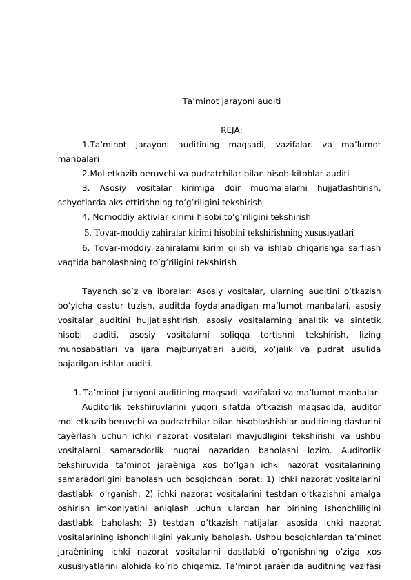 Ta’minot jarayoni auditi
REJA:
1.Ta’minot  jarayoni  auditining  maqsadi,  vazifalari  va  ma’lumot
manbalari
2.Mol etkazib beruvchi va pudratchilar bilan hisob-kitoblar auditi
3.  Asosiy  vositalar  kirimiga  doir  muomalalarni  hujjatlashtirish,
schyotlarda aks ettirishning to’g’riligini tekshirish
4. Nomoddiy aktivlar kirimi hisobi to’g’riligini tekshirish
           5. Tovar-moddiy zahiralar kirimi hisobini tekshirishning xususiyatlari
6. Tovar-moddiy zahiralarni kirim qilish va ishlab chiqarishga sarflash
vaqtida baholashning to’g’riligini tekshirish
Tayanch so’z va iboralar: Asosiy vositalar, ularning auditini o‘tkazish
bo‘yicha dastur tuzish, auditda foydalanadigan ma’lumot manbalari, asosiy
vositalar  auditini  hujjatlashtirish,  asosiy  vositalarning  analitik  va  sintetik
hisobi  auditi,  asosiy  vositalarni  soliqqa  tortishni  tekshirish,  lizing
munosabatlari  va  ijara  majburiyatlari  auditi,  xo‘jalik  va  pudrat  usulida
bajarilgan ishlar auditi.
1. Ta’minot jarayoni auditining maqsadi, vazifalari va ma’lumot manbalari
Auditorlik  tekshiruvlarini  yuqori  sifatda  o’tkazish  maqsadida,  auditor
mol etkazib beruvchi va pudratchilar bilan hisoblashishlar auditining dasturini
tayѐrlash  uchun  ichki  nazorat  vositalari  mavjudligini  tekshirishi  va  ushbu
vositalarni  samaradorlik  nuqtai  nazaridan  baholashi  lozim.  Auditorlik
tekshiruvida  ta’minot  jaraѐniga  xos  bo’lgan  ichki  nazorat  vositalarining
samaradorligini baholash uch bosqichdan iborat: 1) ichki nazorat vositalarini
dastlabki o’rganish; 2) ichki nazorat vositalarini testdan o’tkazishni amalga
oshirish  imkoniyatini  aniqlash  uchun  ulardan  har  birining  ishonchliligini
dastlabki  baholash;  3)  testdan  o’tkazish  natijalari  asosida  ichki  nazorat
vositalarining ishonchliligini yakuniy baholash. Ushbu bosqichlardan ta’minot
jaraѐnining  ichki  nazorat  vositalarini  dastlabki  o’rganishning  o’ziga  xos
xususiyatlarini alohida ko’rib chiqamiz. Ta’minot jaraѐnida auditning vazifasi
