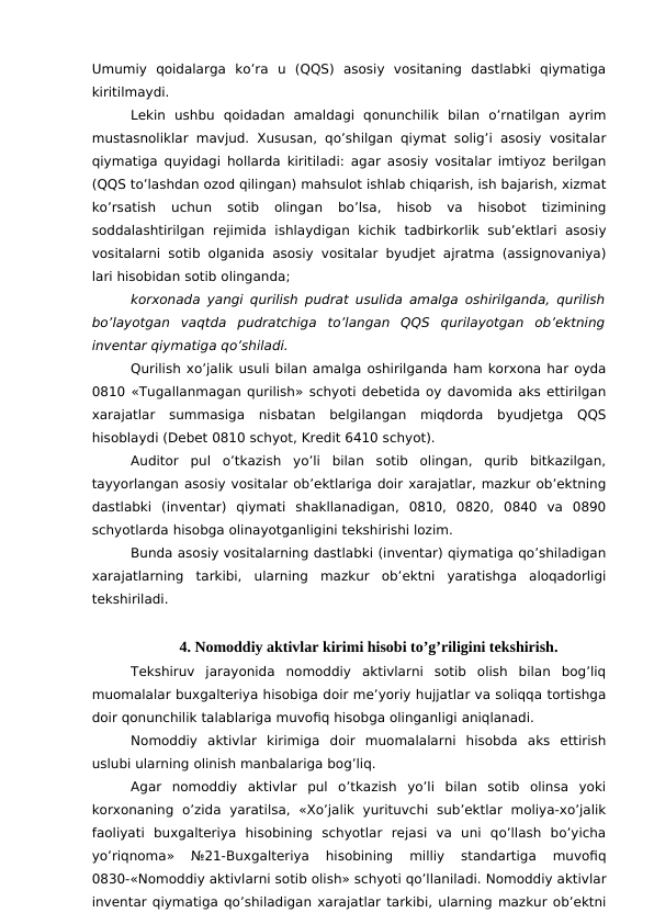 Umumiy  qoidalarga  ko’ra  u  (QQS)  asosiy  vositaning  dastlabki  qiymatiga
kiritilmaydi. 
Lekin  ushbu  qoidadan  amaldagi  qonunchilik  bilan  o’rnatilgan  ayrim
mustasnoliklar mavjud. Xususan, qo’shilgan qiymat solig’i asosiy vositalar
qiymatiga quyidagi hollarda kiritiladi: agar asosiy vositalar imtiyoz berilgan
(QQS to’lashdan ozod qilingan) mahsulot ishlab chiqarish, ish bajarish, xizmat
ko’rsatish  uchun  sotib  olingan  bo’lsa,  hisob  va  hisobot  tizimining
soddalashtirilgan  rejimida  ishlaydigan kichik  tadbirkorlik  sub’ektlari  asosiy
vositalarni sotib olganida asosiy vositalar byudjet ajratma (assignovaniya)
lari hisobidan sotib olinganda;
korxonada yangi qurilish pudrat usulida amalga oshirilganda, qurilish
bo’layotgan  vaqtda  pudratchiga  to’langan  QQS  qurilayotgan  ob’ektning
inventar qiymatiga qo’shiladi. 
Qurilish xo’jalik usuli bilan amalga oshirilganda ham korxona har oyda
0810 «Tugallanmagan qurilish» schyoti debetida oy davomida aks ettirilgan
xarajatlar  summasiga  nisbatan  belgilangan  miqdorda  byudjetga  QQS
hisoblaydi (Debet 0810 schyot, Kredit 6410 schyot). 
Auditor  pul  o’tkazish  yo’li  bilan  sotib  olingan,  qurib  bitkazilgan,
tayyorlangan asosiy vositalar ob’ektlariga doir xarajatlar, mazkur ob’ektning
dastlabki  (inventar)  qiymati  shakllanadigan,  0810,  0820,  0840  va  0890
schyotlarda hisobga olinayotganligini tekshirishi lozim. 
Bunda asosiy vositalarning dastlabki (inventar) qiymatiga qo’shiladigan
xarajatlarning  tarkibi,  ularning  mazkur  ob’ektni  yaratishga  aloqadorligi
tekshiriladi. 
4. Nomoddiy aktivlar kirimi hisobi to’g’riligini tekshirish.
Tekshiruv  jarayonida  nomoddiy  aktivlarni  sotib  olish  bilan  bog’liq
muomalalar buxgalteriya hisobiga doir me’yoriy hujjatlar va soliqqa tortishga
doir qonunchilik talablariga muvofiq hisobga olinganligi aniqlanadi. 
Nomoddiy  aktivlar  kirimiga  doir  muomalalarni  hisobda  aks  ettirish
uslubi ularning olinish manbalariga bog’liq. 
Agar  nomoddiy  aktivlar  pul  o’tkazish  yo’li  bilan  sotib  olinsa  yoki
korxonaning  o’zida  yaratilsa, «Xo’jalik  yurituvchi  sub’ektlar  moliya-xo’jalik
faoliyati  buxgalteriya  hisobining  schyotlar  rejasi  va  uni  qo’llash  bo’yicha
yo’riqnoma»  №21-Buxgalteriya  hisobining  milliy  standartiga  muvofiq
0830-«Nomoddiy aktivlarni sotib olish» schyoti qo’llaniladi. Nomoddiy aktivlar
inventar qiymatiga qo’shiladigan xarajatlar tarkibi, ularning mazkur ob’ektni
