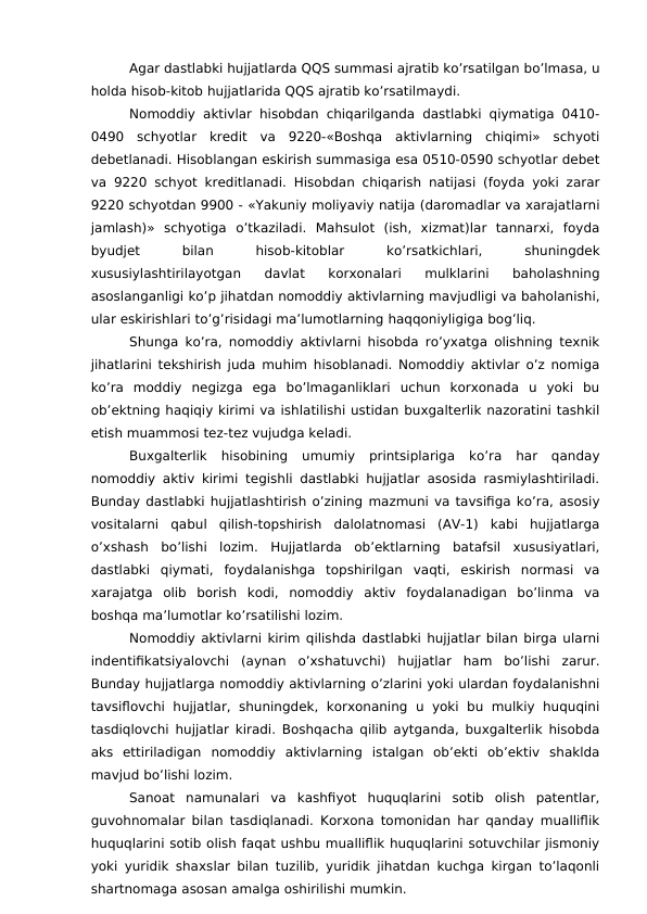 Agar dastlabki hujjatlarda QQS summasi ajratib ko’rsatilgan bo’lmasa, u
holda hisob-kitob hujjatlarida QQS ajratib ko’rsatilmaydi. 
Nomoddiy aktivlar hisobdan chiqarilganda dastlabki qiymatiga 0410-
0490  schyotlar  kredit  va  9220-«Boshqa  aktivlarning  chiqimi»  schyoti
debetlanadi. Hisoblangan eskirish summasiga esa 0510-0590 schyotlar debet
va 9220 schyot kreditlanadi. Hisobdan chiqarish natijasi (foyda yoki zarar
9220 schyotdan 9900 - «Yakuniy moliyaviy natija (daromadlar va xarajatlarni
jamlash)»  schyotiga  o’tkaziladi.  Mahsulot  (ish,  xizmat)lar  tannarxi,  foyda
byudjet
 
bilan
 
hisob-kitoblar
 
ko’rsatkichlari,
 
shuningdek
xususiylashtirilayotgan  davlat  korxonalari  mulklarini  baholashning
asoslanganligi ko’p jihatdan nomoddiy aktivlarning mavjudligi va baholanishi,
ular eskirishlari to’g’risidagi ma’lumotlarning haqqoniyligiga bog’liq. 
Shunga ko’ra, nomoddiy aktivlarni hisobda ro’yxatga olishning texnik
jihatlarini tekshirish juda muhim hisoblanadi. Nomoddiy aktivlar o’z nomiga
ko’ra  moddiy  negizga  ega  bo’lmaganliklari  uchun  korxonada  u  yoki  bu
ob’ektning haqiqiy kirimi va ishlatilishi ustidan buxgalterlik nazoratini tashkil
etish muammosi tez-tez vujudga keladi. 
Buxgalterlik  hisobining  umumiy  printsiplariga  ko’ra  har  qanday
nomoddiy aktiv kirimi tegishli dastlabki hujjatlar asosida rasmiylashtiriladi.
Bunday dastlabki hujjatlashtirish o’zining mazmuni va tavsifiga ko’ra, asosiy
vositalarni  qabul  qilish-topshirish  dalolatnomasi  (AV-1)  kabi  hujjatlarga
o’xshash  bo’lishi  lozim.  Hujjatlarda  ob’ektlarning  batafsil  xususiyatlari,
dastlabki  qiymati,  foydalanishga  topshirilgan  vaqti,  eskirish  normasi  va
xarajatga  olib  borish  kodi,  nomoddiy  aktiv  foydalanadigan  bo’linma  va
boshqa ma’lumotlar ko’rsatilishi lozim. 
Nomoddiy aktivlarni kirim qilishda dastlabki hujjatlar bilan birga ularni
indentifikatsiyalovchi  (aynan  o’xshatuvchi)  hujjatlar  ham  bo’lishi  zarur.
Bunday hujjatlarga nomoddiy aktivlarning o’zlarini yoki ulardan foydalanishni
tavsiflovchi  hujjatlar,  shuningdek,  korxonaning  u yoki  bu mulkiy  huquqini
tasdiqlovchi hujjatlar kiradi. Boshqacha qilib aytganda, buxgalterlik hisobda
aks  ettiriladigan  nomoddiy  aktivlarning  istalgan  ob’ekti  ob’ektiv  shaklda
mavjud bo’lishi lozim. 
Sanoat  namunalari  va  kashfiyot  huquqlarini  sotib  olish  patentlar,
guvohnomalar bilan tasdiqlanadi. Korxona tomonidan har qanday mualliflik
huquqlarini sotib olish faqat ushbu mualliflik huquqlarini sotuvchilar jismoniy
yoki yuridik shaxslar bilan tuzilib, yuridik jihatdan kuchga kirgan to’laqonli
shartnomaga asosan amalga oshirilishi mumkin. 
