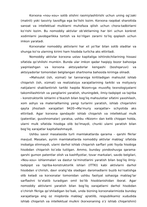 Korxona «nou–xou» sotib olishni rasmiylashtirishi uchun uning og’zaki
(matnli) yoki tasviriy tavsifiga ega bo’lishi lozim. Korxona raqobat sharoitida
sanoat  va  intellektual  mulklarni  muhofaza  qilish  uchun  chora-tadbirlarni
ko’rishi  lozim.  Bu  nomoddiy  aktivlar  ob’ektlarning  har  biri  uchun konkret
xodimlarni  javobgarlikka  tortish  va  ko’rilgan  zararni  to’liq  qoplash  uchun
imkon yaratadi. 
Korxonalar nomoddiy aktivlarni har xil yo’llar bilan sotib oladilar va
shunga ko’ra ularning kirimi ham hisobda turlicha aks ettiriladi. 
Nomoddiy aktivlar korxona ustav kapitaliga ishtirokchilarining hissasi
sifatida qo’shilishi mumkin. Bunda ular imkon qadar haqiqiy bozor bahosiga
yaqinlashgan  va  korxona  aktsiyadorlar  kengashi  (boshqaruvi)  va
aktsiyadorlar tomonidan belgilangan shartnoma bahosida kirimga olinadi. 
«Mahsulot  (ish,  xizmat)  lar  tannarxiga  kiritiladigan  mahsulot  ishlab
chiqarish  (ish,  xizmat)  va  realizatsiya  xarajatlarining  tarkibi  va  moliyaviy
natijalarni  shakllantirish  tartibi  haqida  Nizom»ga  muvofiq  texnologiyalarni
takomillashtirish va yangilarini yaratish, shuningdek, ilmiy-tadqiqot va tajriba
- konstruktorlik ishlarini o’tkazish bilan bog’liq mahsulotlar sifatini yaxshilash,
xom  ashyo  va  materialllarning  yangi  turlarini  yaratish,  ishlab  chiqarishni
qayta  jihozlash  xarajatlari  9420-«Ma’muriy  xarajatlar»  schyotida  aks
ettiriladi.  Agar  korxona  qandaydir  ishlab  chiqarish  va  intellektual  mulk
(patentlar, guvohnomalar) yaratsa, ushbu «Nizom» dan kelib chiqqan holda,
ularni  mulk  sifatida  hisobga  olib  bo’lmaydi,  chunki  ularni  yaratish  bilan
bog’liq xarajatlar kapitallashmaydi. 
Ushbu savol masalasida  turli  mamlakatlarda qarama  - qarshi fikrlar
mavjud. Masalan, ayrim mamlakatlarda nomoddiy aktivlar mablag’ sifatida
inobatga olinmaydi, ularni darhol ishlab chiqarish sarflari yoki foyda hisobiga
hisobdan chiqarish ko’zda  tutilgan. Ammo, bunday yondoshuvga  qarama-
qarshi gumon patentlar olish va kashfiyotlar, tovar markalari, savdo belgilari,
«Nou-xou» ishlanmalari va dastur ta’minotlarini yaratish bilan bog’liq ilmiy-
tadqiqot  va  tajriba-konstruktorlik  ishlari  (ITTKI)  kabi  aktivlarni  darhol
hisobdan o’chirish, davr oralig’ida oladigan daromadlarni buzib ko’rsatishga
olib  keladi  va  korxonalar  tomonidan  ushbu  faoliyat  sohasiga  mablag’lar
sarflashni  to’xtatib  turadigan  omil  bo’lib  hisoblanishidan  iborat.  Agar
nomoddiy  aktivlarni  yaratish  bilan  bog’liq  xarajatlarni  darhol  hisobdan
o’chirish fikriga qo’shiladigan bo’lsak, unda bizning korxonalarimizda bunday
xarajatlarga  eng  oz  miqdorda  mablag’  ajratilib,  respublikamiz  xududida
ishlab chiqarish va intellektual mulkni (korxonaning o’z ishlab chiqarishini)
