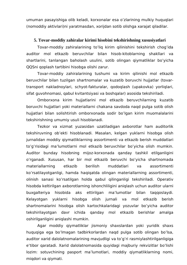 umuman pasayishiga olib keladi, korxonalar esa o’zlarining mulkiy huquqlari
(nomoddiy aktivlari)ni yaratmasdan, xorijdan sotib olishga xarajat qiladilar. 
5. Tovar-moddiy zahiralar kirimi hisobini tekshirishning xususiyatlari
Tovar-moddiy zahiralarining to’liq kirim qilinishini tekshirish chog’ida
auditor  mol  etkazib  beruvchilar  bilan  hisob-kitoblarning  shakllari  va
shartlarini,  tanlangan baholash usulini,  sotib olingan qiymatliklar bo’yicha
QQSni qoplash tartibini hisobga olishi zarur. 
Tovar-moddiy  zahiralarining  tushumi  va  kirim  qilinishi  mol  etkazib
beruvchilar bilan tuzilgan shartnomalar va kuzatib boruvchi hujjatlar (tovar-
transport nakladnoylari,  schyot-fakturalar, qodoqlash (upakovka) yorliqlari,
sifat guvohnomasi, qabul kvitantsiyasi va boshqalar) asosida tekshiriladi. 
Omborxona  kirim  hujjatlarini  mol  etkazib  beruvchilarning  kuzatib
boruvchi hujjatlari yoki materiallarni chakana savdoda naqd pulga sotib olish
hujjatlari bilan solishtirish omborxonada sodir bo’lgan kirim muomalalarini
tekshirishning umumiy usuli hisoblanadi. 
Tezkor  va  xizmat  yuzasidan  uzatiladigan  axborotlar  ham  auditorlik
tekshiruvning  ob’ekti  hisoblanadi.  Masalan,  kelgan  yuklarni  hisobga  olish
jurnalidan moddiy qiymatliklarning assortimenti va etkazib berish muddatlari
to’g’risidagi ma’lumotlarni mol etkazib beruvchilar bo’yicha olish mumkin.
Auditor  bunday  hisobning  mijoz-korxonada  qanday  tashkil  etilganligini
o’rganadi.  Xususan,  har  bir  mol  etkazib  beruvchi  bo’yicha  shartnomada
materiallarning
 
etkazib
 
berilish
 
muddatlari
 
va
 
assortimenti
ko’rsatilayotganligi, hamda haqiqatda olingan materiallarning assortimenti,
olinish  sanasi  ko’rsatilgan  holda  qabul  qilinganligi  tekshiriladi.  Operativ
hisobda keltirilgan axborotlarning ishonchliligini aniqlash uchun auditor ularni
buxgalteriya  hisobida  aks  ettirilgan  ma’lumotlar  bilan  taqqoslaydi.
Kelayotgan  yuklarni  hisobga  olish  jurnali  va  mol  etkazib  berish
shartnomalarini  hisobga  olish  kartochkalaridagi  yozuvlar  bo’yicha  auditor
tekshirilayotgan  davr  ichida  qanday  mol  etkazib  berishlar  amalga
oshirilganligini aniqlashi mumkin. 
Agar  moddiy  qiymatliklar  jismoniy  shaxslardan  yoki  yuridik  shaxs
huquqiga ega bo’lmagan tadbirkorlardan naqd pulga sotib olingan bo’lsa,
auditor xarid dalolatnomalarining mavjudligi va to’g’ri rasmiylashtirilganligiga
e’tibor qaratadi. Xarid dalolatnomasida quyidagi majburiy rekvizitlar bo’lishi
lozim:  sotuvchining  pasport  ma’lumotlari,  moddiy  qiymatliklarning  nomi,
miqdori va qiymati. 
