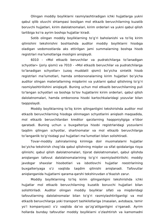 Olingan moddiy boyliklarni rasmiylashtiradigan ichki hujjatlarga yukni
qabul qilib oluvchi shtampasi bosilgan mol etkazib beruvchilarning kuzatib
boruvchi hujjatlari, kirim dalolatnomalari, kirim orderlari va yukni qabul qilish
tartibiga ko’ra ayrim boshqa hujjatlar kiradi. 
Sotib olingan moddiy boyliklarning  to’g’ri  baholanishi va to’liq  kirim
qilinishini  tekshirishni  boshlashda  auditor  moddiy  boyliklarni  hisobga
oladigan  vedomostlarda  aks  ettirilgan  jami  summalarning  boshqa  hisob
registrlari ma’lumotlariga mosligini aniqlaydi. 
6010  -  «Mol  etkazib  beruvchilar  va  pudratchilarga  to’lanadigan
schyotlar» (joriy qismi) va 7010 - «Mol etkazib beruvchilar va pudratchilarga
to’lanadigan  schyotlar»  (uzoq  muddatli  qismi)  bo’yicha  sintetik  hisob
registrlari  ma’lumotlari,  hamda  omborxonalarning  kirim  hujjatlari  bo’yicha
auditor olingan materiallarning miqdorini va yuklarni qabul qilishning to’g’ri
rasmiylashtirilishini aniqlaydi. Buning uchun mol etkazib beruvchilarning puli
to’langan schyotlari va boshqa to’lov hujjatlarini kirim orderlari, qabul qilish
dalolatnomalari, hamda omborxona hisobi kartochkalaridagi yozuvlar bilan
taqqoslaydi. 
Moddiy boyliklarning to’liq kirim qilinganligini tekshirishda auditor mol
etkazib beruvchilarning hisobga olinmagan schyotlarini aniqlash maqsadida,
mol  etkazib  beruvchilardan  kreditor  qarzlarning  haqqoniyligiga  e’tibor
qaratadi.  Buning  uchun  u  buxgalteriya  hisobi  registrlaridagi  yozuvlarni
taqdim  qilingan  schyotlar,  shartnomalar  va  mol  etkazib  beruvchilarga
to’langanlik to’g’risidagi pul hujjatlari ma’lumotlari bilan solishtiradi. 
Tovar-moddiy  zahiralarining  kirimiga  doir  muomalalarni  hujjatlar
bo’yicha tekshirish chog’ida qabul qilishning miqdor va sifat qoidalariga rioya
qilinishi; qabul qilish dalolatnomalari, tijorat dalolatnomalari, qabul qilishda
aniqlangan  tafovut  dalolatnomalarining  to’g’ri  rasmiylashtirilishi;  moddiy
javobgar  shaxslar  hisobotlari  va  isbotlovchi  hujjatlar  reestrlarining
buxgalteriyaga  o’z  vaqtida  taqdim  qilinishi  aniqlanadi.  Tafovutlar
aniqlanganida hujjatlarni qarama-qarshi tekshiruvdan o’tkazish zarur. 
Moddiy  boyliklarning  to’liq  kirim  qilinganligini  tekshirishda  ichki
hujjatlar  mol  etkazib  beruvchilarning  kuzatib  boruvchi  hujjatlari  bilan
solishtiriladi.  Auditor  olingan  moddiy  boyliklar  sifati  va  miqdoridagi
tafovutlarning  dalolatnomalar  bilan  to’g’ri  rasmiylashtirilganligi  va  mol
etkazib beruvchilarga yoki transport tashkilotlariga (masalan, avtobaza, temir
yo’l  kompaniyasi)  o’z  vaqtida  da’vo  qo’zg’atilganligini  o’rganadi.  Ayrim
hollarda  bunday tafovutlar  moddiy  boyliklarni  o’zlashtirish va  kamomadni
