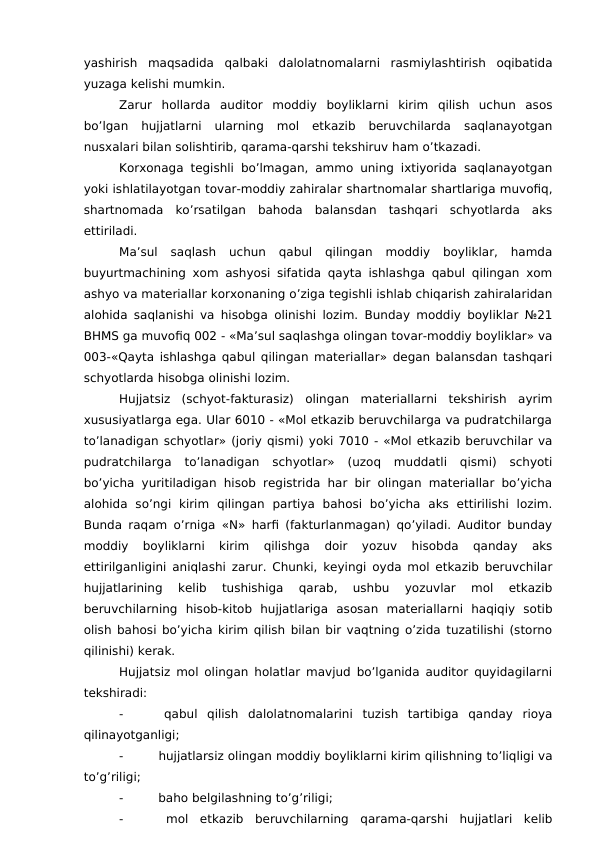 yashirish  maqsadida  qalbaki  dalolatnomalarni  rasmiylashtirish  oqibatida
yuzaga kelishi mumkin. 
Zarur  hollarda  auditor  moddiy  boyliklarni  kirim  qilish  uchun  asos
bo’lgan  hujjatlarni  ularning  mol  etkazib  beruvchilarda  saqlanayotgan
nusxalari bilan solishtirib, qarama-qarshi tekshiruv ham o’tkazadi. 
Korxonaga tegishli bo’lmagan, ammo uning ixtiyorida saqlanayotgan
yoki ishlatilayotgan tovar-moddiy zahiralar shartnomalar shartlariga muvofiq,
shartnomada  ko’rsatilgan  bahoda  balansdan  tashqari  schyotlarda  aks
ettiriladi. 
Ma’sul  saqlash  uchun  qabul  qilingan  moddiy  boyliklar,  hamda
buyurtmachining xom ashyosi sifatida qayta ishlashga qabul qilingan xom
ashyo va materiallar korxonaning o’ziga tegishli ishlab chiqarish zahiralaridan
alohida saqlanishi va hisobga olinishi lozim. Bunday moddiy boyliklar №21
BHMS ga muvofiq 002 - «Ma’sul saqlashga olingan tovar-moddiy boyliklar» va
003-«Qayta ishlashga qabul qilingan materiallar» degan balansdan tashqari
schyotlarda hisobga olinishi lozim. 
Hujjatsiz  (schyot-fakturasiz)  olingan  materiallarni  tekshirish  ayrim
xususiyatlarga ega. Ular 6010 - «Mol etkazib beruvchilarga va pudratchilarga
to’lanadigan schyotlar» (joriy qismi) yoki 7010 - «Mol etkazib beruvchilar va
pudratchilarga  to’lanadigan  schyotlar»  (uzoq  muddatli  qismi)  schyoti
bo’yicha yuritiladigan hisob registrida har bir olingan materiallar bo’yicha
alohida  so’ngi  kirim  qilingan  partiya  bahosi  bo’yicha  aks  ettirilishi  lozim.
Bunda raqam o’rniga «N» harfi (fakturlanmagan) qo’yiladi. Auditor bunday
moddiy  boyliklarni  kirim  qilishga  doir  yozuv  hisobda  qanday  aks
ettirilganligini aniqlashi zarur. Chunki, keyingi oyda mol etkazib beruvchilar
hujjatlarining  kelib  tushishiga  qarab,  ushbu  yozuvlar  mol  etkazib
beruvchilarning  hisob-kitob  hujjatlariga  asosan  materiallarni  haqiqiy  sotib
olish bahosi bo’yicha kirim qilish bilan bir vaqtning o’zida tuzatilishi (storno
qilinishi) kerak. 
Hujjatsiz mol olingan holatlar mavjud bo’lganida auditor quyidagilarni
tekshiradi: 
-
 qabul  qilish  dalolatnomalarini  tuzish  tartibiga  qanday  rioya
qilinayotganligi;
-
 hujjatlarsiz olingan moddiy boyliklarni kirim qilishning to’liqligi va
to’g’riligi;
-
 baho belgilashning to’g’riligi;
-
 mol  etkazib  beruvchilarning  qarama-qarshi  hujjatlari  kelib

