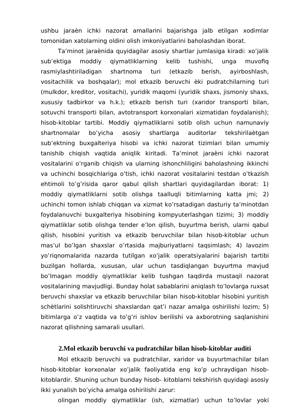 ushbu  jaraѐn  ichki  nazorat  amallarini  bajarishga  jalb  etilgan  xodimlar
tomonidan xatolarning oldini olish imkoniyatlarini baholashdan iborat. 
Ta’minot jaraѐnida quyidagilar asosiy shartlar jumlasiga kiradi: xo’jalik
sub’ektiga  moddiy  qiymatliklarning  kelib  tushishi,  unga  muvofiq
rasmiylashtiriladigan  shartnoma  turi  (etkazib  berish,  ayirboshlash,
vositachilik  va  boshqalar);  mol  etkazib  beruvchi  ѐki  pudratchilarning  turi
(mulkdor, kreditor, vositachi), yuridik maqomi (yuridik shaxs, jismoniy shaxs,
xususiy  tadbirkor  va  h.k.);  etkazib  berish  turi  (xaridor  transporti  bilan,
sotuvchi transporti bilan, avtotransport korxonalari xizmatidan foydalanish);
hisob-kitoblar  tartibi.  Moddiy  qiymatliklarni  sotib  olish  uchun  namunaviy
shartnomalar  bo’yicha  asosiy  shartlarga  auditorlar  tekshirilaѐtgan
sub’ektning  buxgalteriya  hisobi  va  ichki  nazorat  tizimlari  bilan  umumiy
tanishib  chiqish  vaqtida  aniqlik  kiritadi.  Ta’minot  jaraѐni  ichki  nazorat
vositalarini o’rganib chiqish va ularning ishonchliligini baholashning ikkinchi
va uchinchi bosqichlariga o’tish, ichki nazorat vositalarini testdan o’tkazish
ehtimoli  to’g’risida  qaror  qabul  qilish  shartlari  quyidagilardan  iborat:  1)
moddiy  qiymatliklarni  sotib  olishga  taalluqli  bitimlarning  katta  jmi;  2)
uchinchi tomon ishlab chiqqan va xizmat ko’rsatadigan dasturiy ta’minotdan
foydalanuvchi buxgalteriya hisobining kompyuterlashgan tizimi; 3) moddiy
qiymatliklar sotib olishga tender e’lon qilish, buyurtma berish, ularni qabul
qilish,  hisobini  yuritish  va  etkazib  beruvchilar  bilan  hisob-kitoblar  uchun
mas’ul  bo’lgan  shaxslar  o’rtasida  majburiyatlarni  taqsimlash;  4)  lavozim
yo’riqnomalarida  nazarda  tutilgan  xo’jalik  operatsiyalarini  bajarish  tartibi
buzilgan  hollarda,  xususan,  ular  uchun  tasdiqlangan  buyurtma  mavjud
bo’lmagan  moddiy  qiymatliklar  kelib  tushgan  taqdirda  mustaqil  nazorat
vositalarining mavjudligi. Bunday holat sabablarini aniqlash to’lovlarga ruxsat
beruvchi shaxslar va etkazib beruvchilar bilan hisob-kitoblar hisobini yuritish
schѐtlarini solishtiruvchi shaxslardan qat’i nazar amalga oshirilishi lozim; 5)
bitimlarga o’z vaqtida va to’g’ri ishlov berilishi va axborotning saqlanishini
nazorat qilishning samarali usullari.
2.Mol etkazib beruvchi va pudratchilar bilan hisob-kitoblar auditi 
Mol etkazib beruvchi va pudratchilar, xaridor va buyurtmachilar bilan
hisob-kitoblar  korxonalar  xo’jalik  faoliyatida  eng  ko’p  uchraydigan  hisob-
kitoblardir. Shuning uchun bunday hisob- kitoblarni tekshirish quyidagi asosiy
ikki yunalish bo’yicha amalga oshirilishi zarur:
olingan  moddiy  qiymatliklar  (ish,  xizmatlar)  uchun  to’lovlar  yoki
