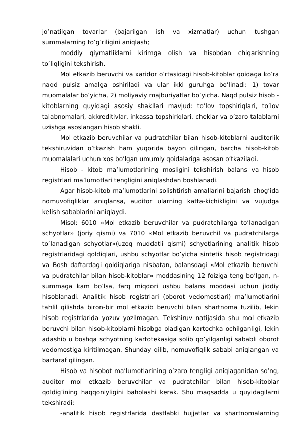 jo’natilgan  tovarlar  (bajarilgan  ish  va  xizmatlar)  uchun  tushgan
summalarning to’g’riligini aniqlash;
moddiy  qiymatliklarni  kirimga  olish  va  hisobdan  chiqarishning
to’liqligini tekshirish.
Mol etkazib beruvchi va xaridor o’rtasidagi hisob-kitoblar qoidaga ko’ra
naqd  pulsiz  amalga  oshiriladi  va  ular  ikki  guruhga  bo’linadi:  1)  tovar
muomalalar bo’yicha, 2) moliyaviy majburiyatlar bo’yicha. Naqd pulsiz hisob -
kitoblarning  quyidagi  asosiy  shakllari  mavjud:  to’lov  topshiriqlari,  to’lov
talabnomalari, akkreditivlar, inkassa topshiriqlari, cheklar va o’zaro talablarni
uzishga asoslangan hisob shakli. 
Mol etkazib beruvchilar va pudratchilar bilan hisob-kitoblarni auditorlik
tekshiruvidan  o’tkazish  ham  yuqorida  bayon  qilingan,  barcha  hisob-kitob
muomalalari uchun xos bo’lgan umumiy qoidalariga asosan o’tkaziladi. 
Hisob  -  kitob  ma’lumotlarining  mosligini  tekshirish  balans  va  hisob
registrlari ma’lumotlari tengligini aniqlashdan boshlanadi. 
Agar hisob-kitob ma’lumotlarini solishtirish amallarini bajarish chog’ida
nomuvofiqliklar  aniqlansa,  auditor  ularning  katta-kichikligini  va  vujudga
kelish sabablarini aniqlaydi. 
Misol:  6010  «Mol etkazib beruvchilar  va  pudratchilarga  to’lanadigan
schyotlar» (joriy qismi) va 7010 «Mol etkazib beruvchil va pudratchilarga
to’lanadigan  schyotlar»(uzoq  muddatli  qismi)  schyotlarining  analitik  hisob
registrlaridagi qoldiqlari, ushbu schyotlar bo’yicha sintetik hisob registridagi
va Bosh daftardagi qoldiqlariga nisbatan, balansdagi «Mol etkazib beruvchi
va pudratchilar bilan hisob-kitoblar» moddasining 12 foiziga teng bo’lgan, n-
summaga  kam  bo’lsa,  farq  miqdori  ushbu  balans  moddasi  uchun  jiddiy
hisoblanadi.  Analitik  hisob  registrlari  (oborot  vedomostlari)  ma’lumotlarini
tahlil qilishda biron-bir mol etkazib beruvchi bilan shartnoma tuzilib, lekin
hisob registrlarida yozuv yozilmagan. Tekshiruv natijasida shu mol etkazib
beruvchi bilan hisob-kitoblarni hisobga oladigan kartochka ochilganligi, lekin
adashib u boshqa schyotning kartotekasiga solib qo’yilganligi sababli oborot
vedomostiga kiritilmagan. Shunday qilib, nomuvofiqlik sababi aniqlangan va
bartaraf qilingan. 
Hisob va hisobot ma’lumotlarining o’zaro tengligi aniqlaganidan so’ng,
auditor  mol  etkazib  beruvchilar  va  pudratchilar  bilan  hisob-kitoblar
qoldig’ining haqqoniyligini baholashi kerak. Shu maqsadda u quyidagilarni
tekshiradi:
-analitik  hisob  registrlarida  dastlabki  hujjatlar  va  shartnomalarning
