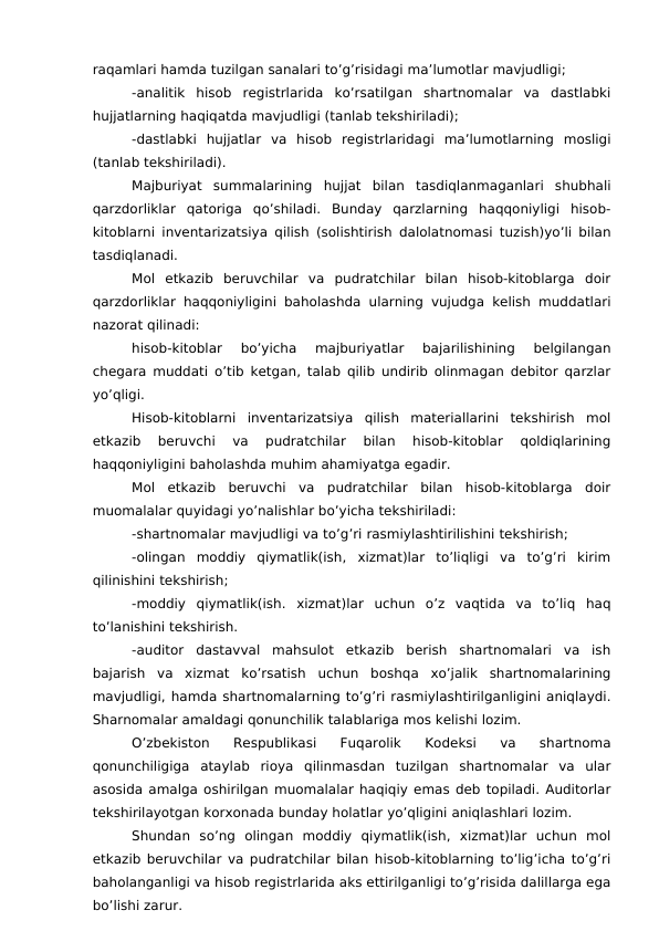 raqamlari hamda tuzilgan sanalari to’g’risidagi ma’lumotlar mavjudligi;
-analitik  hisob  registrlarida  ko’rsatilgan  shartnomalar  va  dastlabki
hujjatlarning haqiqatda mavjudligi (tanlab tekshiriladi);
-dastlabki  hujjatlar  va  hisob  registrlaridagi  ma’lumotlarning  mosligi
(tanlab tekshiriladi). 
Majburiyat  summalarining  hujjat  bilan  tasdiqlanmaganlari  shubhali
qarzdorliklar  qatoriga  qo’shiladi.  Bunday  qarzlarning  haqqoniyligi  hisob-
kitoblarni inventarizatsiya qilish (solishtirish dalolatnomasi tuzish)yo’li bilan
tasdiqlanadi. 
Mol  etkazib  beruvchilar  va  pudratchilar  bilan  hisob-kitoblarga  doir
qarzdorliklar haqqoniyligini baholashda ularning vujudga kelish muddatlari
nazorat qilinadi:
hisob-kitoblar  bo’yicha  majburiyatlar  bajarilishining  belgilangan
chegara muddati o’tib ketgan, talab qilib undirib olinmagan debitor qarzlar
yo’qligi. 
Hisob-kitoblarni  inventarizatsiya  qilish  materiallarini  tekshirish  mol
etkazib  beruvchi  va  pudratchilar  bilan  hisob-kitoblar  qoldiqlarining
haqqoniyligini baholashda muhim ahamiyatga egadir. 
Mol  etkazib  beruvchi  va  pudratchilar  bilan  hisob-kitoblarga  doir
muomalalar quyidagi yo’nalishlar bo’yicha tekshiriladi:
-shartnomalar mavjudligi va to’g’ri rasmiylashtirilishini tekshirish;
-olingan  moddiy  qiymatlik(ish,  xizmat)lar  to’liqligi  va  to’g’ri  kirim
qilinishini tekshirish;
-moddiy  qiymatlik(ish.  xizmat)lar  uchun  o’z  vaqtida  va  to’liq  haq
to’lanishini tekshirish. 
-auditor  dastavval  mahsulot  etkazib  berish  shartnomalari  va  ish
bajarish  va  xizmat  ko’rsatish  uchun  boshqa  xo’jalik  shartnomalarining
mavjudligi, hamda shartnomalarning to’g’ri rasmiylashtirilganligini aniqlaydi.
Sharnomalar amaldagi qonunchilik talablariga mos kelishi lozim. 
O’zbekiston  Respublikasi  Fuqarolik  Kodeksi  va  shartnoma
qonunchiligiga  ataylab  rioya  qilinmasdan  tuzilgan  shartnomalar  va  ular
asosida amalga oshirilgan muomalalar haqiqiy emas deb topiladi. Auditorlar
tekshirilayotgan korxonada bunday holatlar yo’qligini aniqlashlari lozim. 
Shundan  so’ng  olingan  moddiy  qiymatlik(ish,  xizmat)lar  uchun  mol
etkazib beruvchilar va pudratchilar bilan hisob-kitoblarning to’lig’icha to’g’ri
baholanganligi va hisob registrlarida aks ettirilganligi to’g’risida dalillarga ega
bo’lishi zarur. 
