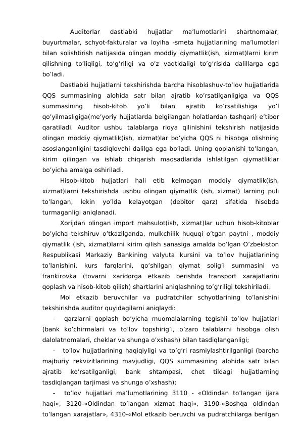  
Auditorlar  dastlabki  hujjatlar  ma’lumotlarini  shartnomalar,
buyurtmalar, schyot-fakturalar va loyiha -smeta hujjatlarining ma’lumotlari
bilan solishtirish natijasida olingan moddiy qiymatlik(ish, xizmat)larni kirim
qilishning  to’liqligi,  to’g’riligi  va  o’z  vaqtidaligi  to’g’risida  dalillarga  ega
bo’ladi. 
Dastlabki hujjatlarni tekshirishda barcha hisoblashuv-to’lov hujjatlarida
QQS  summasining  alohida  satr  bilan  ajratib  ko’rsatilganligiga  va  QQS
summasining  hisob-kitob  yo’li  bilan  ajratib  ko’rsatilishiga  yo’l
qo’yilmasligiga(me’yoriy hujjatlarda belgilangan holatlardan tashqari) e’tibor
qaratiladi.  Auditor  ushbu  talablarga  rioya  qilinishini  tekshirish  natijasida
olingan moddiy qiymatlik(ish, xizmat)lar bo’yicha QQS ni hisobga olishning
asoslanganligini tasdiqlovchi dalilga ega bo’ladi. Uning qoplanishi to’langan,
kirim  qilingan  va  ishlab  chiqarish  maqsadlarida  ishlatilgan  qiymatliklar
bo’yicha amalga oshiriladi. 
Hisob-kitob  hujjatlari  hali  etib  kelmagan  moddiy  qiymatlik(ish,
xizmat)larni tekshirishda ushbu olingan qiymatlik (ish, xizmat) larning puli
to’langan,  lekin  yo’lda  kelayotgan  (debitor  qarz)  sifatida  hisobda
turmaganligi aniqlanadi. 
Xorijdan olingan import mahsulot(ish, xizmat)lar uchun hisob-kitoblar
bo’yicha tekshiruv o’tkazilganda, mulkchilik huquqi o’tgan paytni , moddiy
qiymatlik (ish, xizmat)larni kirim qilish sanasiga amalda bo’lgan O’zbekiston
Respublikasi  Markaziy  Bankining  valyuta  kursini  va  to’lov  hujjatlarining
to’lanishini,  kurs  farqlarini,  qo’shilgan  qiymat  solig’i  summasini  va
frankirovka  (tovarni  xaridorga  etkazib  berishda  transport  xarajatlarini
qoplash va hisob-kitob qilish) shartlarini aniqlashning to’g’riligi tekshiriladi. 
Mol  etkazib  beruvchilar  va  pudratchilar  schyotlarining  to’lanishini
tekshirishda auditor quyidagilarni aniqlaydi:

 qarzlarni  qoplash  bo’yicha  muomalalarning  tegishli  to’lov  hujjatlari
(bank  ko’chirmalari  va  to’lov  topshirig’i,  o’zaro  talablarni  hisobga  olish
dalolatnomalari, cheklar va shunga o’xshash) bilan tasdiqlanganligi;

 to’lov hujjatlarining haqiqiyligi va to’g’ri rasmiylashtirilganligi (barcha
majburiy  rekvizitlarining  mavjudligi,  QQS  summasining  alohida  satr  bilan
ajratib  ko’rsatilganligi,  bank  shtampasi,  chet  tildagi  hujjatlarning
tasdiqlangan tarjimasi va shunga o’xshash);

 to’lov  hujjatlari  ma’lumotlarining  3110  -  «Oldindan  to’langan  ijara
haqi»,  3120-«Oldindan  to’langan  xizmat  haqi»,  3190-«Boshqa  oldindan
to’langan xarajatlar», 4310-«Mol etkazib beruvchi va pudratchilarga berilgan
