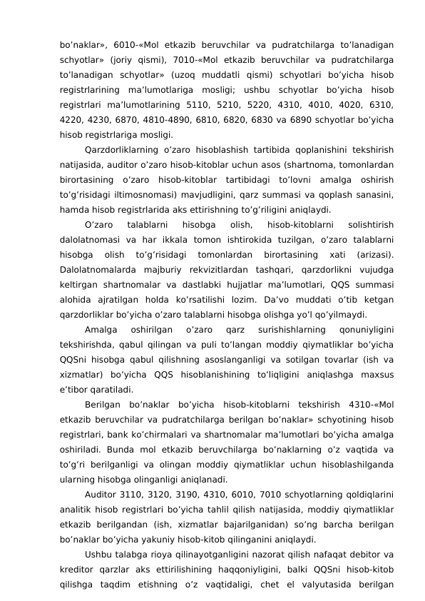 bo’naklar»,  6010-«Mol  etkazib  beruvchilar  va  pudratchilarga  to’lanadigan
schyotlar»  (joriy  qismi),  7010-«Mol  etkazib  beruvchilar  va  pudratchilarga
to’lanadigan  schyotlar»  (uzoq  muddatli  qismi)  schyotlari  bo’yicha  hisob
registrlarining  ma’lumotlariga  mosligi;  ushbu  schyotlar  bo’yicha  hisob
registrlari  ma’lumotlarining  5110,  5210,  5220,  4310,  4010,  4020,  6310,
4220, 4230, 6870, 4810-4890, 6810, 6820, 6830 va 6890 schyotlar bo’yicha
hisob registrlariga mosligi. 
Qarzdorliklarning  o’zaro  hisoblashish tartibida  qoplanishini  tekshirish
natijasida, auditor o’zaro hisob-kitoblar uchun asos (shartnoma, tomonlardan
birortasining  o’zaro  hisob-kitoblar  tartibidagi  to’lovni  amalga  oshirish
to’g’risidagi iltimosnomasi) mavjudligini, qarz summasi va qoplash sanasini,
hamda hisob registrlarida aks ettirishning to’g’riligini aniqlaydi. 
O’zaro  talablarni  hisobga  olish,  hisob-kitoblarni  solishtirish
dalolatnomasi  va  har  ikkala  tomon  ishtirokida  tuzilgan,  o’zaro  talablarni
hisobga  olish  to’g’risidagi  tomonlardan  birortasining  xati  (arizasi).
Dalolatnomalarda  majburiy  rekvizitlardan  tashqari,  qarzdorlikni  vujudga
keltirgan  shartnomalar  va  dastlabki  hujjatlar  ma’lumotlari,  QQS  summasi
alohida  ajratilgan  holda  ko’rsatilishi  lozim.  Da’vo  muddati  o’tib  ketgan
qarzdorliklar bo’yicha o’zaro talablarni hisobga olishga yo’l qo’yilmaydi. 
Amalga  oshirilgan  o’zaro  qarz  surishishlarning  qonuniyligini
tekshirishda, qabul qilingan va puli to’langan moddiy qiymatliklar bo’yicha
QQSni hisobga qabul qilishning asoslanganligi va sotilgan tovarlar (ish va
xizmatlar)  bo’yicha  QQS  hisoblanishining  to’liqligini  aniqlashga  maxsus
e’tibor qaratiladi. 
Berilgan  bo’naklar  bo’yicha  hisob-kitoblarni  tekshirish  4310-«Mol
etkazib beruvchilar va pudratchilarga berilgan bo’naklar» schyotining hisob
registrlari, bank ko’chirmalari va shartnomalar ma’lumotlari bo’yicha amalga
oshiriladi.  Bunda  mol  etkazib  beruvchilarga  bo’naklarning  o’z  vaqtida  va
to’g’ri  berilganligi  va  olingan  moddiy  qiymatliklar  uchun  hisoblashilganda
ularning hisobga olinganligi aniqlanadi. 
Auditor 3110, 3120, 3190, 4310, 6010, 7010 schyotlarning qoldiqlarini
analitik hisob registrlari bo’yicha tahlil qilish natijasida, moddiy qiymatliklar
etkazib  berilgandan  (ish,  xizmatlar  bajarilganidan)  so’ng  barcha  berilgan
bo’naklar bo’yicha yakuniy hisob-kitob qilinganini aniqlaydi. 
Ushbu talabga rioya qilinayotganligini nazorat qilish nafaqat debitor va
kreditor  qarzlar  aks  ettirilishining  haqqoniyligini,  balki  QQSni  hisob-kitob
qilishga  taqdim  etishning  o’z  vaqtidaligi,  chet  el  valyutasida  berilgan
