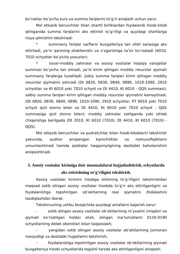 bo’naklar bo’yicha kurs va summa farqlarini to’g’ri aniqlash uchun zarur. 
Mol etkazib beruvchilar bilan shartli birliklardan foydalanib hisob-kitob
qilinganida  summa  farqlarini  aks  ettirish  to’g’riligi  va  quyidagi  shartlarga
rioya qilinishini tekshiradi:
*
 summaviy farqlar sarflarni buxgalteriya tan olish sanasiga aks
ettiriladi, ya’ni qarzning shakllanishi va o’zgarishiga ta’sir ko’rsatadi (6010,
7010 schyotlar bo’yicha yozuvlar);
*
 tovar-moddiy  zahiralar  va  asosiy  vositalar  haqiqiy  xarajatlar
summasi bo’yicha tan olinadi, ya’ni kirim qilingan moddiy resurslar qiymati
summaviy farqlarga tuzatiladi; ijobiy summa farqlari kirim qilingan moddiy
resurslar qiymatini oshiradi (Dt 0820, 0830, 0840, 0890, 1010-1090, 2910
schyotlar va Kt 6010 yoki 7010 schyot va Dt 4410, Kt 6010 - QQS summasi);
salbiy summa farqlari kirim qilingan moddiy resurslar qiymatini kamaytiradi.
(Dt 0820, 0830, 0840, 0890, 1010-1090, 2910 schyotlar, KT 6010 yoki 7010
schyot  qizil  storno  bilan  va  Dt  4410,  Kt  6010  yoki  7010  schyot  -  QQS
summasiga  qizil  storno  bilan);  moddiy  zahiralar  sotilganda  yoki  ishlab
chiqarishga berilgada (Dt 2010, Kt 6010 (7010), Dt 4410, Kt 6010 (7010) -
QQS). 
Mol etkazib beruvchilar va pudratchilar bilan hisob-kitoblarni tekshirish
yakunida,  auditor  aniqlangan  kamchiliklar  va  nomuvofiqliklarni
umumlashtiradi  hamda  qoldiqlar  haqqoniyligining  dastlabki  baholanishini
aniqlashtiradi. 
3. Asosiy vositalar kirimiga doir muomalalarni hujjatlashtirish, schyotlarda
aks ettirishning to’g’riligini tekshirish.
Asosiy  vositalar  kirimini  hisobga  olishning  to’g’riligini  tekshirishdan
maqsad sotib olingan asosiy vositalar hisobda to’g’ri aks ettirilganligini va
foydalanishga  topshirilgan  ob’ektlarning  real  qiymatini  ifodalashini
tasdiqlashdan iborat. 
Tekshiruvning ushbu bosqichida quyidagi amallarni bajarish zarur:
-
 sotib olingan asosiy vositalar ob’ektlarining ro’yxatini (miqdori va
qiymati  ko’rsatilgan  holda)  olish,  olingan  ma’lumotlarni  0110-0190
schyotlarning debet oborotlari bilan taqqoslash;
-
 yangidan sotib olingan asosiy vositalar ob’ektlarining jismonan
mavjudligi va dastlabki hujjatlarini tekshirish;
-
 foydalanishga topshirilgan asosiy vositalar ob’ektlarining qiymati
buxgalteriya hisobi schyotlarida tegishli tarzda aks ettirilganligini aniqlash;
