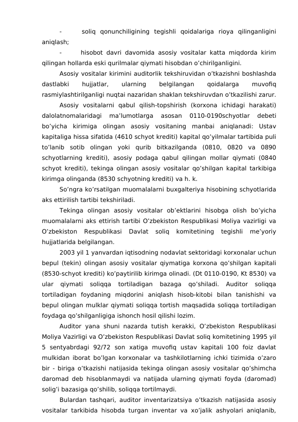 -
 soliq  qonunchiligining  tegishli  qoidalariga  rioya  qilinganligini
aniqlash;
-
 hisobot davri davomida asosiy vositalar katta miqdorda kirim
qilingan hollarda eski qurilmalar qiymati hisobdan o’chirilganligini. 
Asosiy vositalar kirimini auditorlik tekshiruvidan o’tkazishni boshlashda
dastlabki
 
hujjatlar,
 
ularning
 
belgilangan
 
qoidalarga
 
muvofiq
rasmiylashtirilganligi nuqtai nazaridan shaklan tekshiruvdan o’tkazilishi zarur.
Asosiy  vositalarni  qabul  qilish-topshirish  (korxona  ichidagi  harakati)
dalolatnomalaridagi  ma’lumotlarga  asosan  0110-0190schyotlar  debeti
bo’yicha  kirimiga  olingan  asosiy  vositaning  manbai  aniqlanadi:  Ustav
kapitaliga hissa sifatida (4610 schyot krediti) kapital qo’yilmalar tartibida puli
to’lanib  sotib  olingan  yoki  qurib  bitkazilganda  (0810,  0820  va  0890
schyotlarning  krediti),  asosiy podaga  qabul qilingan  mollar qiymati (0840
schyot krediti), tekinga olingan asosiy vositalar qo’shilgan kapital tarkibiga
kirimga olinganda (8530 schyotning krediti) va h. k. 
So’ngra ko’rsatilgan muomalalarni buxgalteriya hisobining schyotlarida
aks ettirilish tartibi tekshiriladi. 
Tekinga  olingan  asosiy  vositalar  ob’ektlarini  hisobga  olish  bo’yicha
muomalalarni aks ettirish tartibi O’zbekiston Respublikasi Moliya vazirligi va
O’zbekiston  Respublikasi  Davlat  soliq  komitetining  tegishli  me’yoriy
hujjatlarida belgilangan. 
2003 yil 1 yanvardan iqtisodning nodavlat sektoridagi korxonalar uchun
bepul (tekin) olingan asosiy vositalar qiymatiga korxona qo’shilgan kapitali
(8530-schyot krediti) ko’paytirilib kirimga olinadi. (Dt 0110-0190, Kt 8530) va
ular  qiymati  soliqqa  tortiladigan  bazaga  qo’shiladi.  Auditor  soliqqa
tortiladigan  foydaning  miqdorini  aniqlash  hisob-kitobi  bilan  tanishishi  va
bepul olingan mulklar qiymati soliqqa tortish maqsadida soliqqa tortiladigan
foydaga qo’shilganligiga ishonch hosil qilishi lozim. 
Auditor  yana  shuni nazarda tutish kerakki,  O’zbekiston  Respublikasi
Moliya Vazirligi va O’zbekiston Respublikasi Davlat soliq komitetining 1995 yil
5  sentyabrdagi  92/72  son  xatiga  muvofiq  ustav  kapitali  100  foiz  davlat
mulkidan iborat bo’lgan korxonalar va tashkilotlarning ichki tizimida o’zaro
bir - biriga o’tkazishi natijasida tekinga olingan asosiy vositalar qo’shimcha
daromad deb hisoblanmaydi va natijada ularning qiymati foyda (daromad)
solig’i bazasiga qo’shilib, soliqqa tortilmaydi. 
Bulardan tashqari, auditor inventarizatsiya o’tkazish natijasida asosiy
vositalar tarkibida hisobda turgan inventar va xo’jalik ashyolari aniqlanib,
